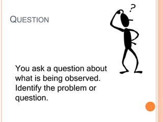 QUESTION
You ask a question about
what is being observed.
Identify the problem or
question.
 