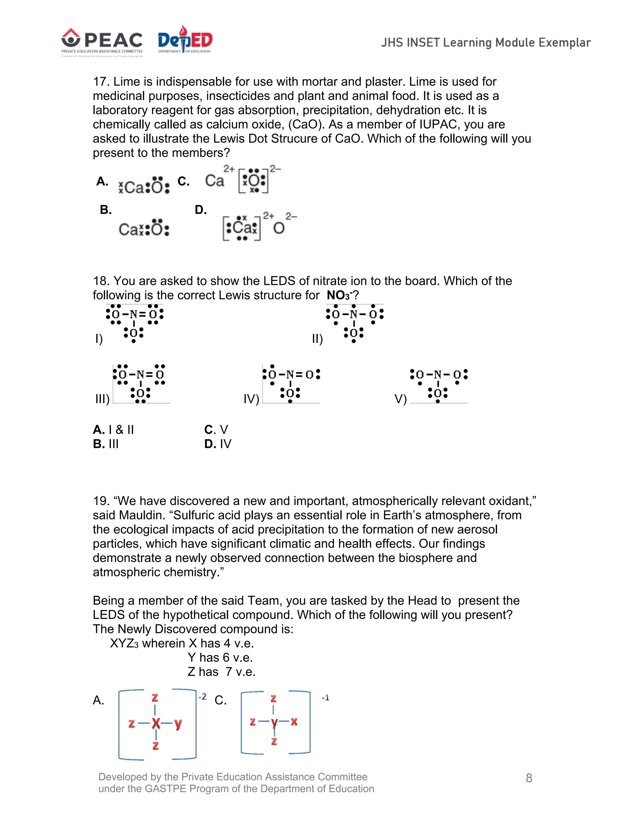 Developed by the Private Education Assistance Committee
under the GASTPE Program of the Department of Education
8
17. Lime is indispensable for use with mortar and plaster. Lime is used for
medicinal purposes, insecticides and plant and animal food. It is used as a
laboratory reagent for gas absorption, precipitation, dehydration etc. It is
chemically called as calcium oxide, (CaO). As a member of IUPAC, you are
asked to illustrate the Lewis Dot Strucure of CaO. Which of the following will you
present to the members?
A. C.
B. D.
18. You are asked to show the LEDS of nitrate ion to the board. Which of the
following is the correct Lewis structure for NO3
-
?
I) II)
III) IV) V)
A. I & II C. V
B. III D. IV
19. “We have discovered a new and important, atmospherically relevant oxidant,”
said Mauldin. “Sulfuric acid plays an essential role in Earth’s atmosphere, from
the ecological impacts of acid precipitation to the formation of new aerosol
particles, which have significant climatic and health effects. Our findings
demonstrate a newly observed connection between the biosphere and
atmospheric chemistry.”
Being a member of the said Team, you are tasked by the Head to present the
LEDS of the hypothetical compound. Which of the following will you present?
The Newly Discovered compound is:
XYZ3 wherein X has 4 v.e.
Y has 6 v.e.
Z has 7 v.e.
A. C.
 