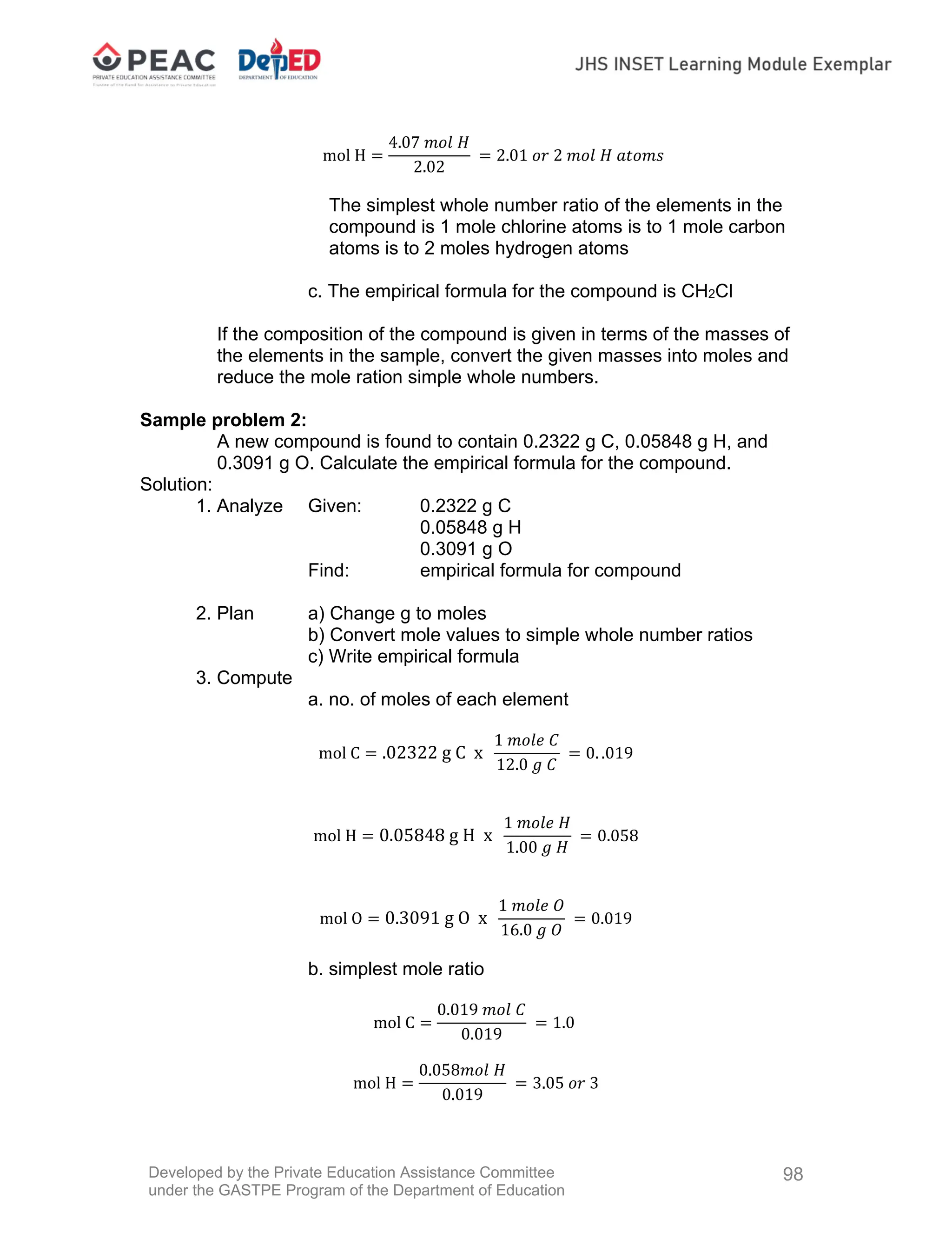 Developed by the Private Education Assistance Committee
under the GASTPE Program of the Department of Education
98
mol H
4.07 𝑚𝑜𝑙 𝐻
2.02
2.01 𝑜𝑟 2 𝑚𝑜𝑙 𝐻 𝑎𝑡𝑜𝑚𝑠
The simplest whole number ratio of the elements in the
compound is 1 mole chlorine atoms is to 1 mole carbon
atoms is to 2 moles hydrogen atoms
c. The empirical formula for the compound is CH2Cl
If the composition of the compound is given in terms of the masses of
the elements in the sample, convert the given masses into moles and
reduce the mole ration simple whole numbers.
Sample problem 2:
A new compound is found to contain 0.2322 g C, 0.05848 g H, and
0.3091 g O. Calculate the empirical formula for the compound.
Solution:
1. Analyze Given: 0.2322 g C
0.05848 g H
0.3091 g O
Find: empirical formula for compound
2. Plan a) Change g to moles
b) Convert mole values to simple whole number ratios
c) Write empirical formula
3. Compute
a. no. of moles of each element
mol C .02322 g C x
1 𝑚𝑜𝑙𝑒 𝐶
12.0 𝑔 𝐶
0. .019
mol H 0.05848 g H x
1 𝑚𝑜𝑙𝑒 𝐻
1.00 𝑔 𝐻
0.058
mol O 0.3091 g O x
1 𝑚𝑜𝑙𝑒 𝑂
16.0 𝑔 𝑂
0.019
b. simplest mole ratio
mol C
0.019 𝑚𝑜𝑙 𝐶
0.019
1.0
mol H
0.058𝑚𝑜𝑙 𝐻
0.019
3.05 𝑜𝑟 3
 