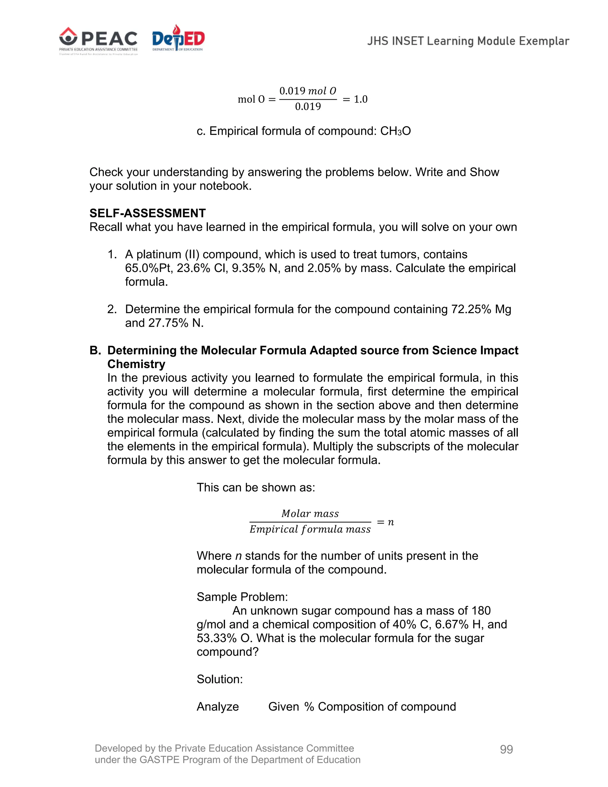 Developed by the Private Education Assistance Committee
under the GASTPE Program of the Department of Education
99
mol O
0.019 𝑚𝑜𝑙 𝑂
0.019
1.0
c. Empirical formula of compound: CH3O
Check your understanding by answering the problems below. Write and Show
your solution in your notebook.
SELF-ASSESSMENT
Recall what you have learned in the empirical formula, you will solve on your own
1. A platinum (II) compound, which is used to treat tumors, contains
65.0%Pt, 23.6% Cl, 9.35% N, and 2.05% by mass. Calculate the empirical
formula.
2. Determine the empirical formula for the compound containing 72.25% Mg
and 27.75% N.
B. Determining the Molecular Formula Adapted source from Science Impact
Chemistry
In the previous activity you learned to formulate the empirical formula, in this
activity you will determine a molecular formula, first determine the empirical
formula for the compound as shown in the section above and then determine
the molecular mass. Next, divide the molecular mass by the molar mass of the
empirical formula (calculated by finding the sum the total atomic masses of all
the elements in the empirical formula). Multiply the subscripts of the molecular
formula by this answer to get the molecular formula.
This can be shown as:
𝑀𝑜𝑙𝑎𝑟 𝑚𝑎𝑠𝑠
𝐸𝑚𝑝𝑖𝑟𝑖𝑐𝑎𝑙 𝑓𝑜𝑟𝑚𝑢𝑙𝑎 𝑚𝑎𝑠𝑠
𝑛
Where n stands for the number of units present in the
molecular formula of the compound.
Sample Problem:
An unknown sugar compound has a mass of 180
g/mol and a chemical composition of 40% C, 6.67% H, and
53.33% O. What is the molecular formula for the sugar
compound?
Solution:
Analyze Given % Composition of compound
 