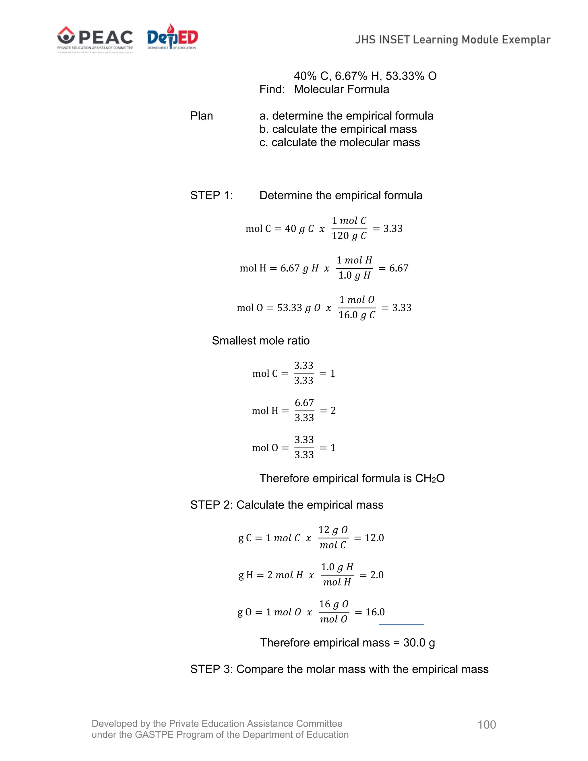 Developed by the Private Education Assistance Committee
under the GASTPE Program of the Department of Education
100
40% C, 6.67% H, 53.33% O
Find: Molecular Formula
Plan a. determine the empirical formula
b. calculate the empirical mass
c. calculate the molecular mass
STEP 1: Determine the empirical formula
mol C 40 𝑔 𝐶 𝑥
1 𝑚𝑜𝑙 𝐶
120 𝑔 𝐶
3.33
mol H 6.67 𝑔 𝐻 𝑥
1 𝑚𝑜𝑙 𝐻
1.0 𝑔 𝐻
6.67
mol O 53.33 𝑔 𝑂 𝑥
1 𝑚𝑜𝑙 𝑂
16.0 𝑔 𝐶
3.33
Smallest mole ratio
mol C
3.33
3.33
1
mol H
6.67
3.33
2
mol O
3.33
3.33
1
Therefore empirical formula is CH2O
STEP 2: Calculate the empirical mass
g C 1 𝑚𝑜𝑙 𝐶 𝑥
12 𝑔 𝑂
𝑚𝑜𝑙 𝐶
12.0
g H 2 𝑚𝑜𝑙 𝐻 𝑥
1.0 𝑔 𝐻
𝑚𝑜𝑙 𝐻
2.0
g O 1 𝑚𝑜𝑙 𝑂 𝑥
16 𝑔 𝑂
𝑚𝑜𝑙 𝑂
16.0
Therefore empirical mass = 30.0 g
STEP 3: Compare the molar mass with the empirical mass
 