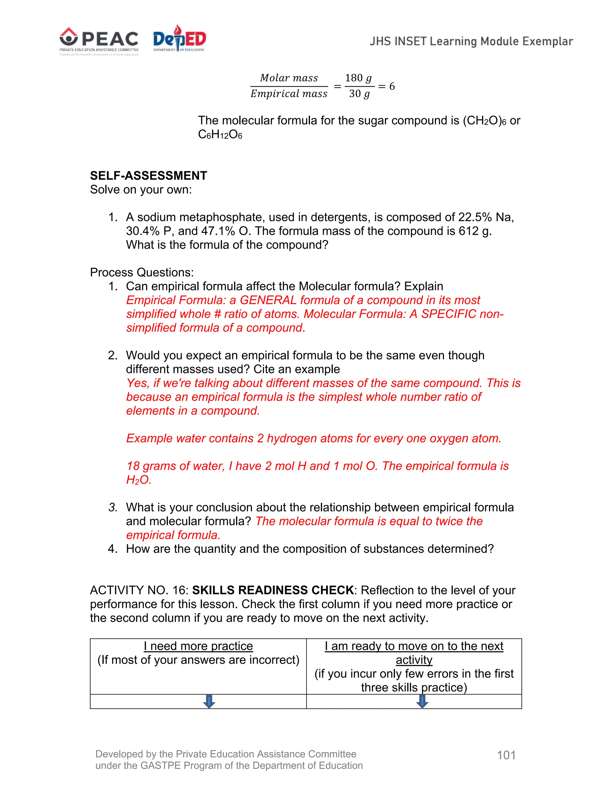Developed by the Private Education Assistance Committee
under the GASTPE Program of the Department of Education
101
𝑀𝑜𝑙𝑎𝑟 𝑚𝑎𝑠𝑠
𝐸𝑚𝑝𝑖𝑟𝑖𝑐𝑎𝑙 𝑚𝑎𝑠𝑠
180 𝑔
30 𝑔
6
The molecular formula for the sugar compound is (CH2O)6 or
C6H12O6
SELF-ASSESSMENT
Solve on your own:
1. A sodium metaphosphate, used in detergents, is composed of 22.5% Na,
30.4% P, and 47.1% O. The formula mass of the compound is 612 g.
What is the formula of the compound?
Process Questions:
1. Can empirical formula affect the Molecular formula? Explain
Empirical Formula: a GENERAL formula of a compound in its most
simplified whole # ratio of atoms. Molecular Formula: A SPECIFIC non-
simplified formula of a compound.
2. Would you expect an empirical formula to be the same even though
different masses used? Cite an example
Yes, if we're talking about different masses of the same compound. This is
because an empirical formula is the simplest whole number ratio of
elements in a compound.
Example water contains 2 hydrogen atoms for every one oxygen atom.
18 grams of water, I have 2 mol H and 1 mol O. The empirical formula is
H2O.
3. What is your conclusion about the relationship between empirical formula
and molecular formula? The molecular formula is equal to twice the
empirical formula.
4. How are the quantity and the composition of substances determined?
ACTIVITY NO. 16: SKILLS READINESS CHECK: Reflection to the level of your
performance for this lesson. Check the first column if you need more practice or
the second column if you are ready to move on the next activity.
I need more practice
(If most of your answers are incorrect)
I am ready to move on to the next
activity
(if you incur only few errors in the first
three skills practice)
 