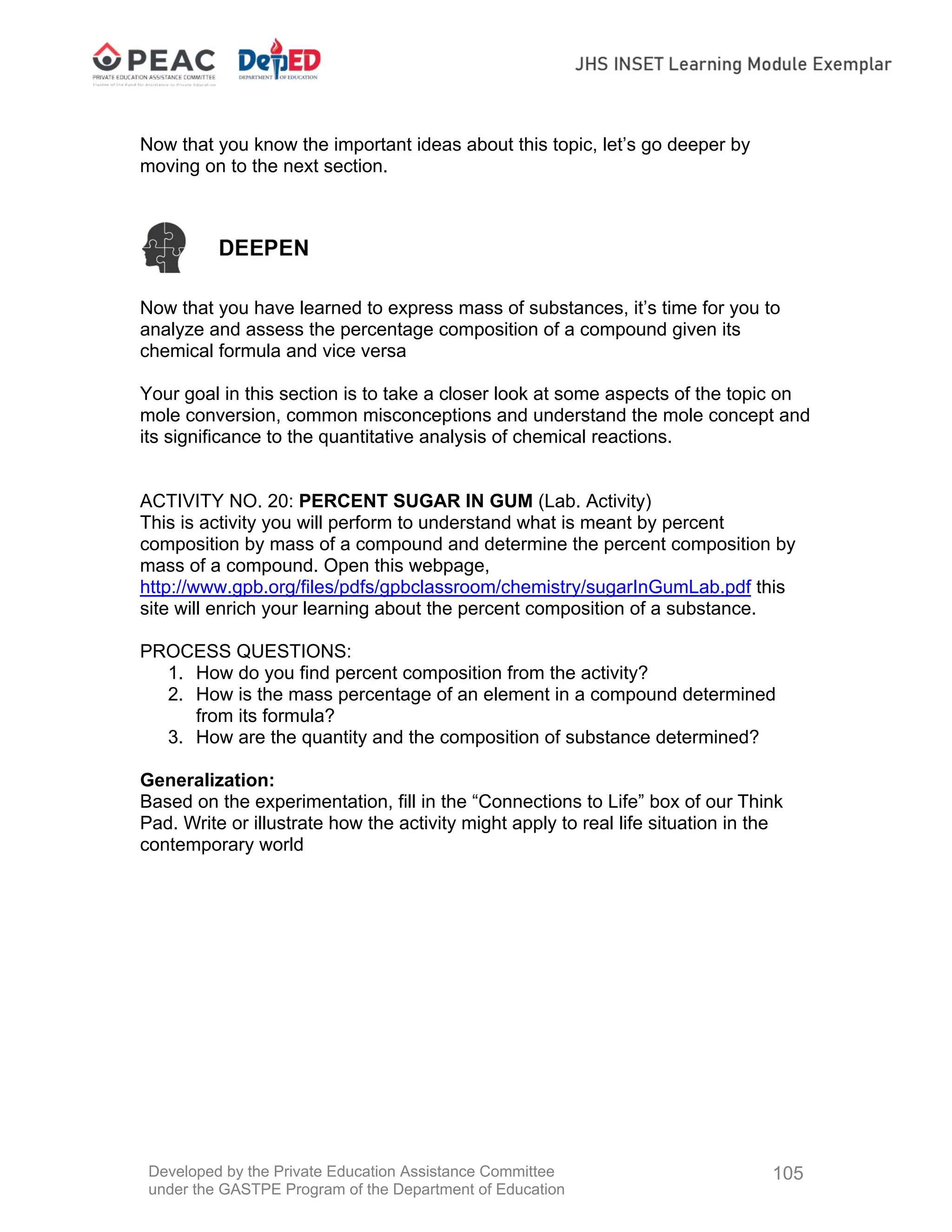 Developed by the Private Education Assistance Committee
under the GASTPE Program of the Department of Education
105
Now that you know the important ideas about this topic, let’s go deeper by
moving on to the next section.
Now that you have learned to express mass of substances, it’s time for you to
analyze and assess the percentage composition of a compound given its
chemical formula and vice versa
Your goal in this section is to take a closer look at some aspects of the topic on
mole conversion, common misconceptions and understand the mole concept and
its significance to the quantitative analysis of chemical reactions.
ACTIVITY NO. 20: PERCENT SUGAR IN GUM (Lab. Activity)
This is activity you will perform to understand what is meant by percent
composition by mass of a compound and determine the percent composition by
mass of a compound. Open this webpage,
http://www.gpb.org/files/pdfs/gpbclassroom/chemistry/sugarInGumLab.pdf this
site will enrich your learning about the percent composition of a substance.
PROCESS QUESTIONS:
1. How do you find percent composition from the activity?
2. How is the mass percentage of an element in a compound determined
from its formula?
3. How are the quantity and the composition of substance determined?
Generalization:
Based on the experimentation, fill in the “Connections to Life” box of our Think
Pad. Write or illustrate how the activity might apply to real life situation in the
contemporary world
 