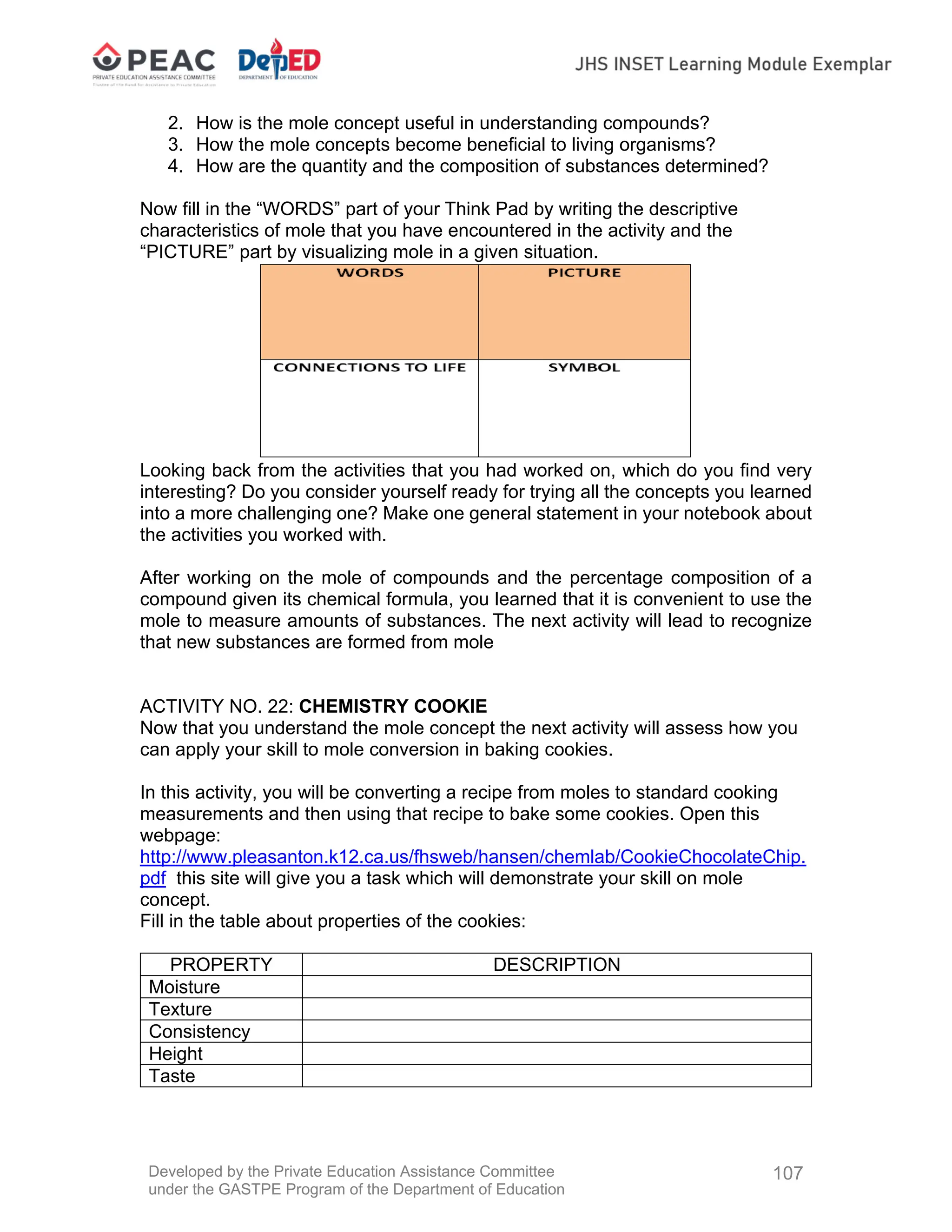 Developed by the Private Education Assistance Committee
under the GASTPE Program of the Department of Education
107
2. How is the mole concept useful in understanding compounds?
3. How the mole concepts become beneficial to living organisms?
4. How are the quantity and the composition of substances determined?
Now fill in the “WORDS” part of your Think Pad by writing the descriptive
characteristics of mole that you have encountered in the activity and the
“PICTURE” part by visualizing mole in a given situation.
Looking back from the activities that you had worked on, which do you find very
interesting? Do you consider yourself ready for trying all the concepts you learned
into a more challenging one? Make one general statement in your notebook about
the activities you worked with.
After working on the mole of compounds and the percentage composition of a
compound given its chemical formula, you learned that it is convenient to use the
mole to measure amounts of substances. The next activity will lead to recognize
that new substances are formed from mole
ACTIVITY NO. 22: CHEMISTRY COOKIE
Now that you understand the mole concept the next activity will assess how you
can apply your skill to mole conversion in baking cookies.
In this activity, you will be converting a recipe from moles to standard cooking
measurements and then using that recipe to bake some cookies. Open this
webpage:
http://www.pleasanton.k12.ca.us/fhsweb/hansen/chemlab/CookieChocolateChip.
pdf this site will give you a task which will demonstrate your skill on mole
concept.
Fill in the table about properties of the cookies:
PROPERTY DESCRIPTION
Moisture
Texture
Consistency
Height
Taste
 