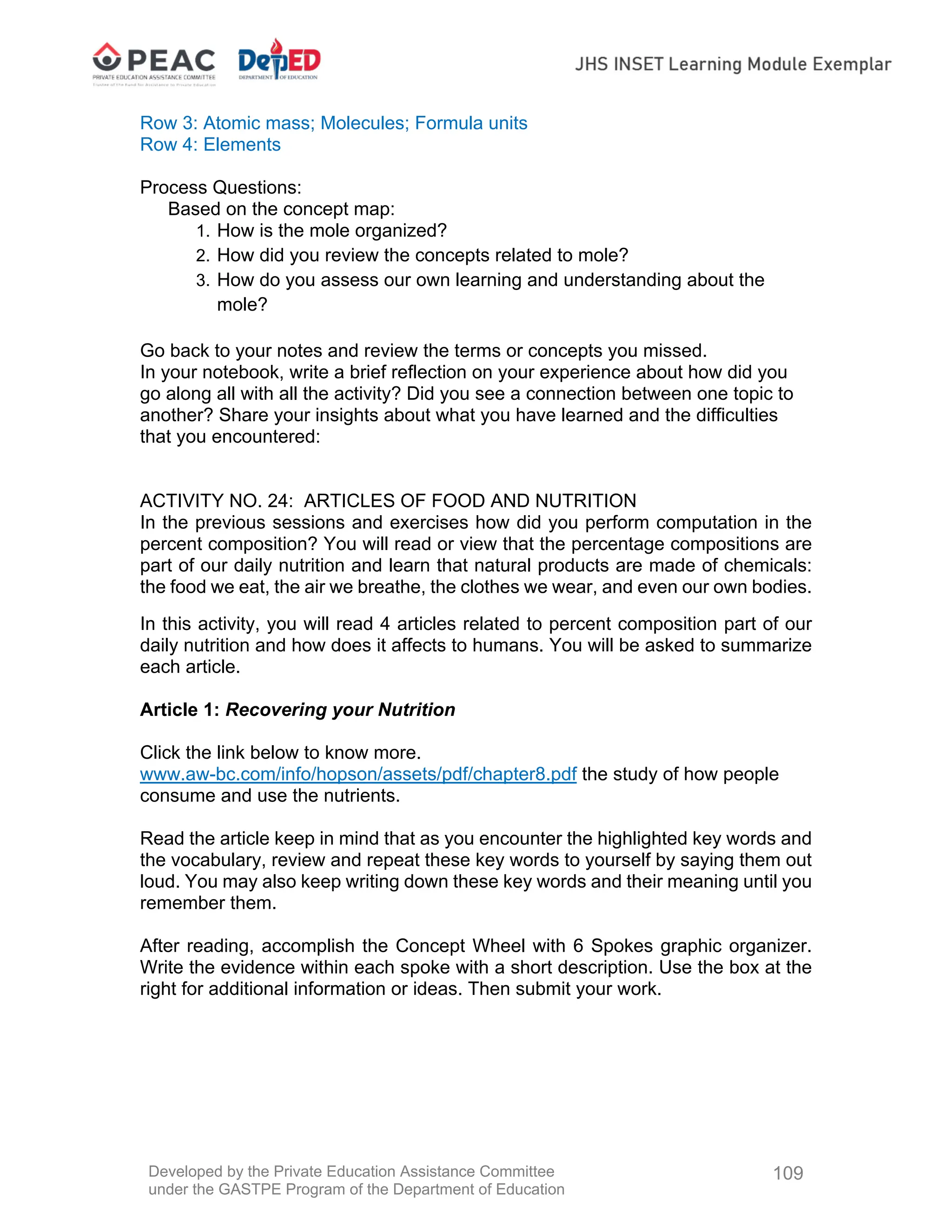 Developed by the Private Education Assistance Committee
under the GASTPE Program of the Department of Education
109
Row 3: Atomic mass; Molecules; Formula units
Row 4: Elements
Process Questions:
Based on the concept map:
1. How is the mole organized?
2. How did you review the concepts related to mole?
3. How do you assess our own learning and understanding about the
mole?
Go back to your notes and review the terms or concepts you missed.
In your notebook, write a brief reflection on your experience about how did you
go along all with all the activity? Did you see a connection between one topic to
another? Share your insights about what you have learned and the difficulties
that you encountered:
ACTIVITY NO. 24: ARTICLES OF FOOD AND NUTRITION
In the previous sessions and exercises how did you perform computation in the
percent composition? You will read or view that the percentage compositions are
part of our daily nutrition and learn that natural products are made of chemicals:
the food we eat, the air we breathe, the clothes we wear, and even our own bodies.
In this activity, you will read 4 articles related to percent composition part of our
daily nutrition and how does it affects to humans. You will be asked to summarize
each article.
Article 1: Recovering your Nutrition
Click the link below to know more.
www.aw-bc.com/info/hopson/assets/pdf/chapter8.pdf the study of how people
consume and use the nutrients.
Read the article keep in mind that as you encounter the highlighted key words and
the vocabulary, review and repeat these key words to yourself by saying them out
loud. You may also keep writing down these key words and their meaning until you
remember them.
After reading, accomplish the Concept Wheel with 6 Spokes graphic organizer.
Write the evidence within each spoke with a short description. Use the box at the
right for additional information or ideas. Then submit your work.
 