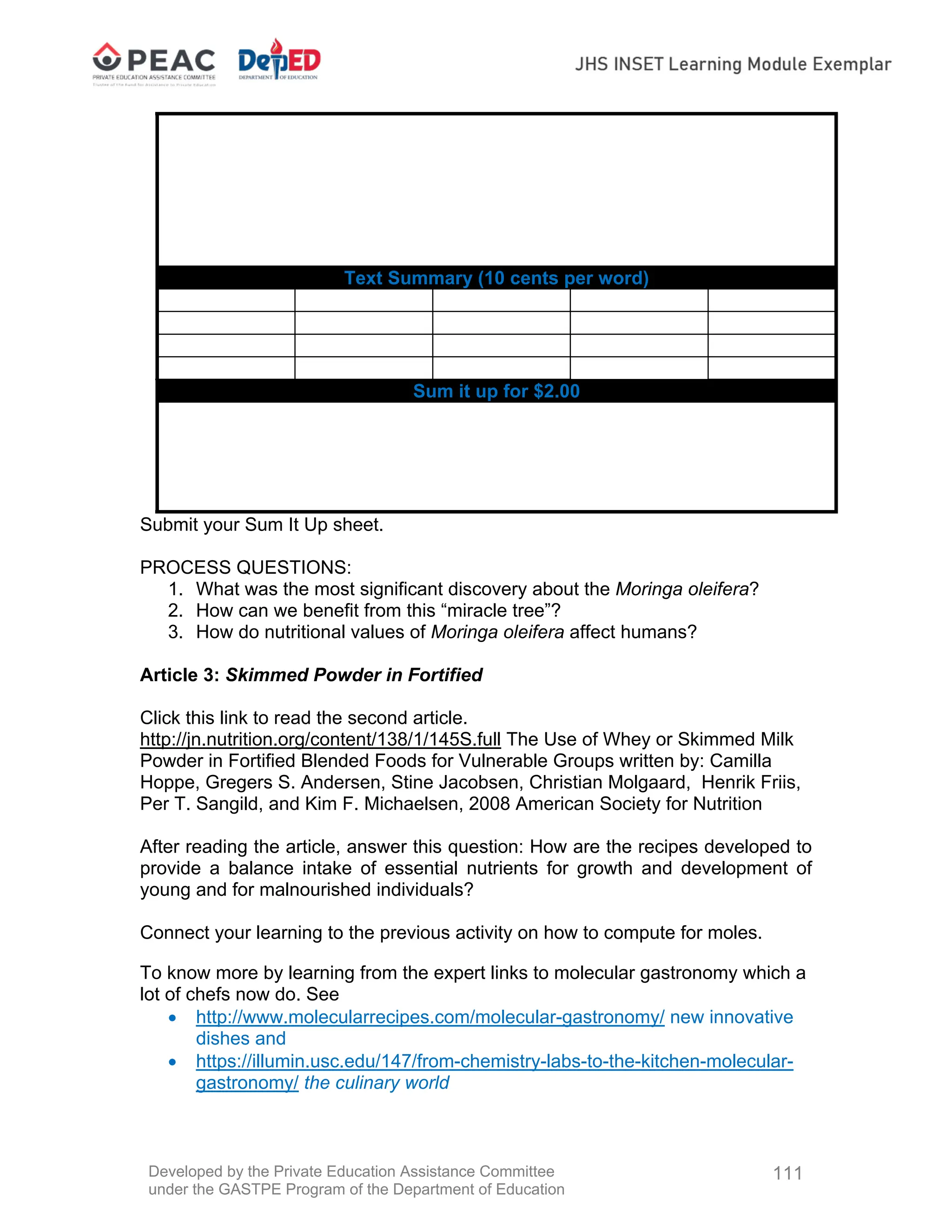 Developed by the Private Education Assistance Committee
under the GASTPE Program of the Department of Education
111
Text Summary (10 cents per word)
Sum it up for $2.00
Submit your Sum It Up sheet.
PROCESS QUESTIONS:
1. What was the most significant discovery about the Moringa oleifera?
2. How can we benefit from this “miracle tree”?
3. How do nutritional values of Moringa oleifera affect humans?
Article 3: Skimmed Powder in Fortified
Click this link to read the second article.
http://jn.nutrition.org/content/138/1/145S.full The Use of Whey or Skimmed Milk
Powder in Fortified Blended Foods for Vulnerable Groups written by: Camilla
Hoppe, Gregers S. Andersen, Stine Jacobsen, Christian Molgaard, Henrik Friis,
Per T. Sangild, and Kim F. Michaelsen, 2008 American Society for Nutrition
After reading the article, answer this question: How are the recipes developed to
provide a balance intake of essential nutrients for growth and development of
young and for malnourished individuals?
Connect your learning to the previous activity on how to compute for moles.
To know more by learning from the expert links to molecular gastronomy which a
lot of chefs now do. See
 http://www.molecularrecipes.com/molecular-gastronomy/ new innovative
dishes and
 https://illumin.usc.edu/147/from-chemistry-labs-to-the-kitchen-molecular-
gastronomy/ the culinary world
 