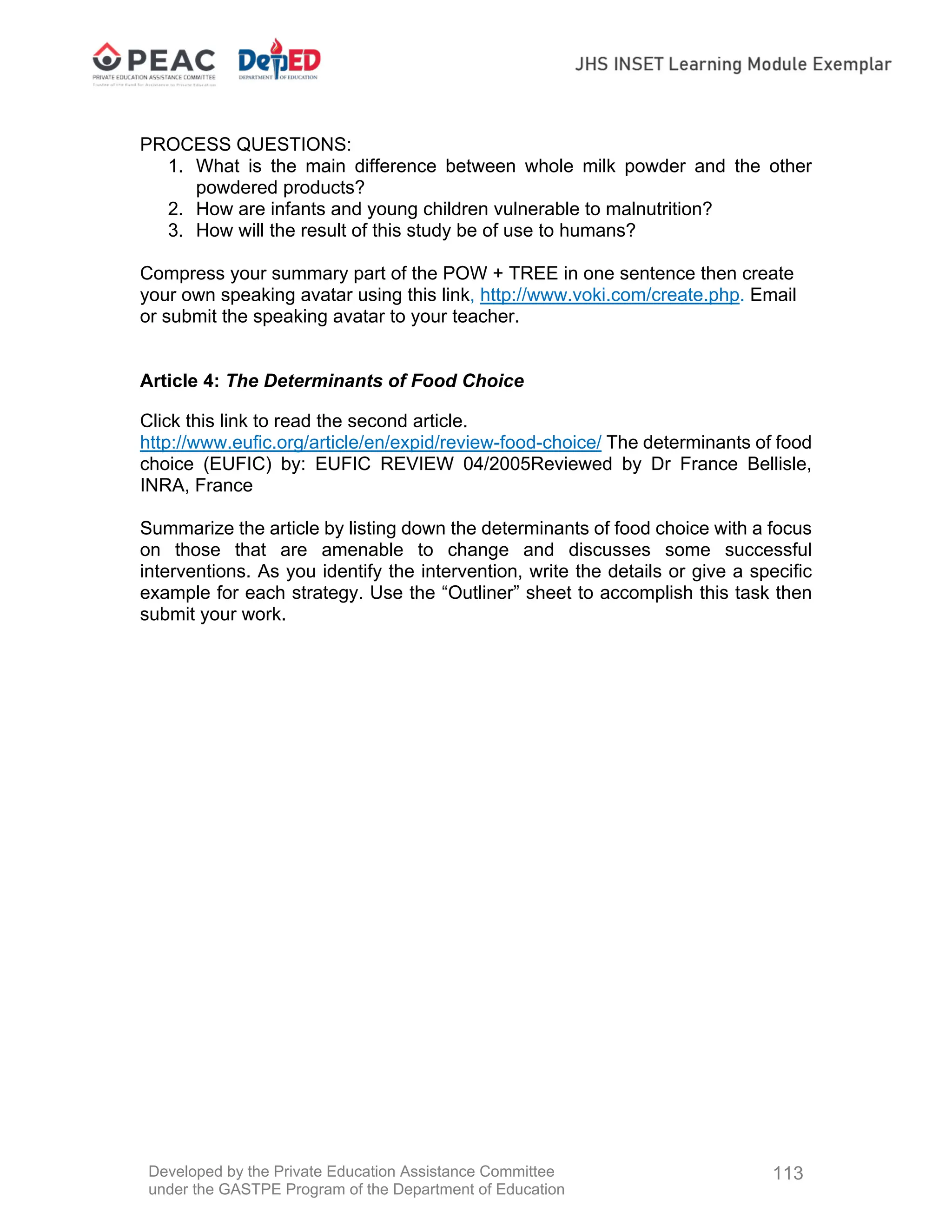 Developed by the Private Education Assistance Committee
under the GASTPE Program of the Department of Education
113
PROCESS QUESTIONS:
1. What is the main difference between whole milk powder and the other
powdered products?
2. How are infants and young children vulnerable to malnutrition?
3. How will the result of this study be of use to humans?
Compress your summary part of the POW + TREE in one sentence then create
your own speaking avatar using this link, http://www.voki.com/create.php. Email
or submit the speaking avatar to your teacher.
Article 4: The Determinants of Food Choice
Click this link to read the second article.
http://www.eufic.org/article/en/expid/review-food-choice/ The determinants of food
choice (EUFIC) by: EUFIC REVIEW 04/2005Reviewed by Dr France Bellisle,
INRA, France
Summarize the article by listing down the determinants of food choice with a focus
on those that are amenable to change and discusses some successful
interventions. As you identify the intervention, write the details or give a specific
example for each strategy. Use the “Outliner” sheet to accomplish this task then
submit your work.
 