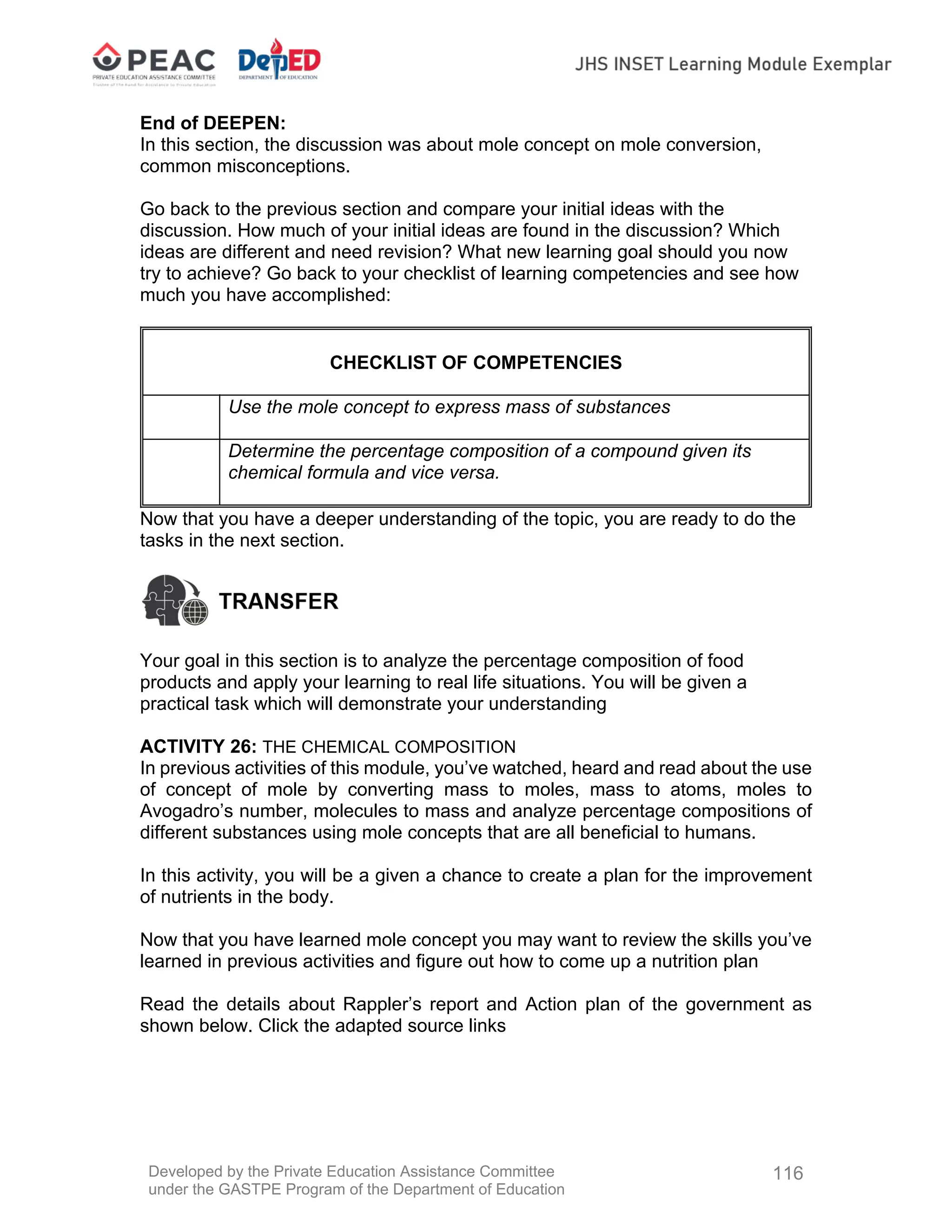 Developed by the Private Education Assistance Committee
under the GASTPE Program of the Department of Education
116
End of DEEPEN:
In this section, the discussion was about mole concept on mole conversion,
common misconceptions.
Go back to the previous section and compare your initial ideas with the
discussion. How much of your initial ideas are found in the discussion? Which
ideas are different and need revision? What new learning goal should you now
try to achieve? Go back to your checklist of learning competencies and see how
much you have accomplished:
CHECKLIST OF COMPETENCIES
Use the mole concept to express mass of substances
Determine the percentage composition of a compound given its
chemical formula and vice versa.
Now that you have a deeper understanding of the topic, you are ready to do the
tasks in the next section.
Your goal in this section is to analyze the percentage composition of food
products and apply your learning to real life situations. You will be given a
practical task which will demonstrate your understanding
ACTIVITY 26: THE CHEMICAL COMPOSITION
In previous activities of this module, you’ve watched, heard and read about the use
of concept of mole by converting mass to moles, mass to atoms, moles to
Avogadro’s number, molecules to mass and analyze percentage compositions of
different substances using mole concepts that are all beneficial to humans.
In this activity, you will be a given a chance to create a plan for the improvement
of nutrients in the body.
Now that you have learned mole concept you may want to review the skills you’ve
learned in previous activities and figure out how to come up a nutrition plan
Read the details about Rappler’s report and Action plan of the government as
shown below. Click the adapted source links
 