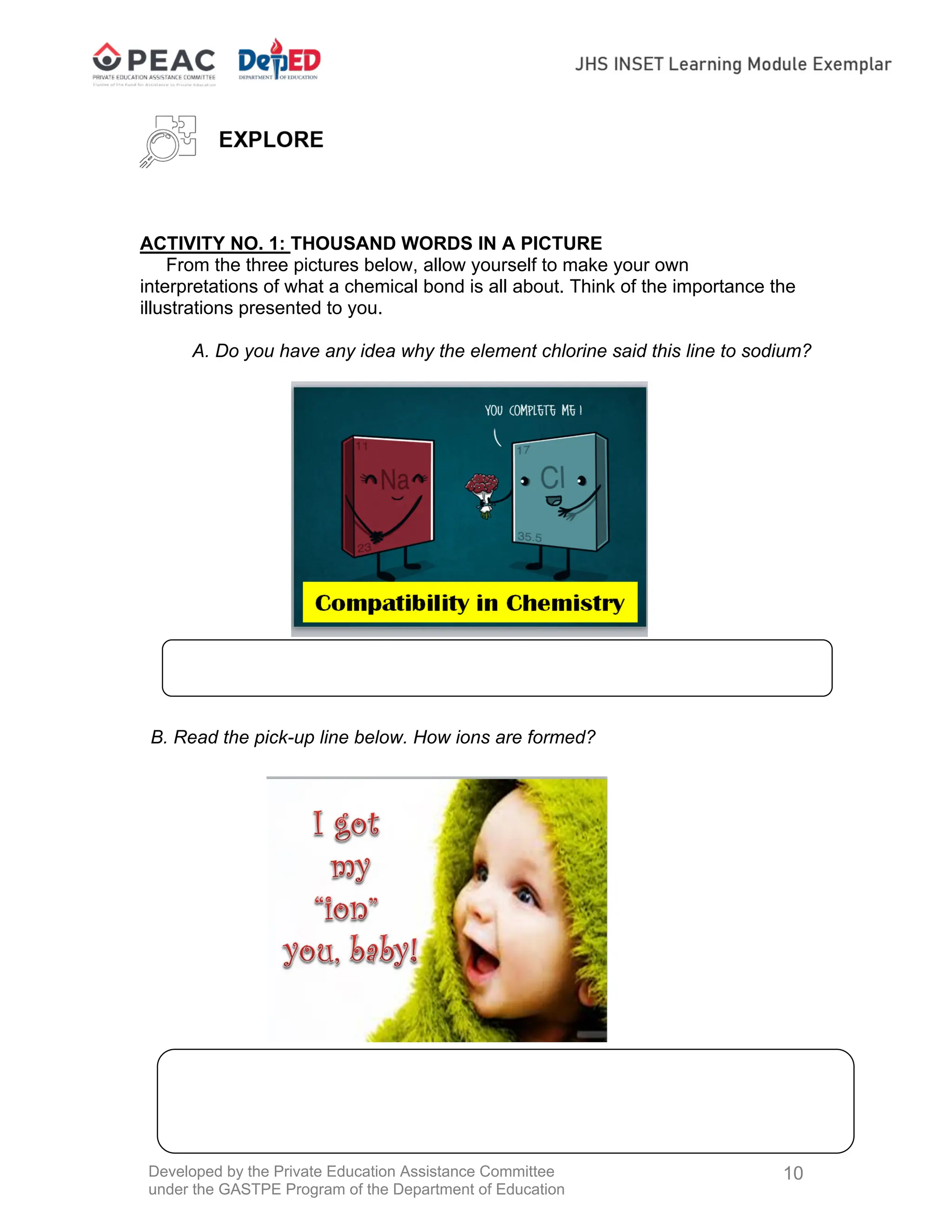 Developed by the Private Education Assistance Committee
under the GASTPE Program of the Department of Education
10
ACTIVITY NO. 1: THOUSAND WORDS IN A PICTURE
From the three pictures below, allow yourself to make your own
interpretations of what a chemical bond is all about. Think of the importance the
illustrations presented to you.
A. Do you have any idea why the element chlorine said this line to sodium?
B. Read the pick-up line below. How ions are formed?
 