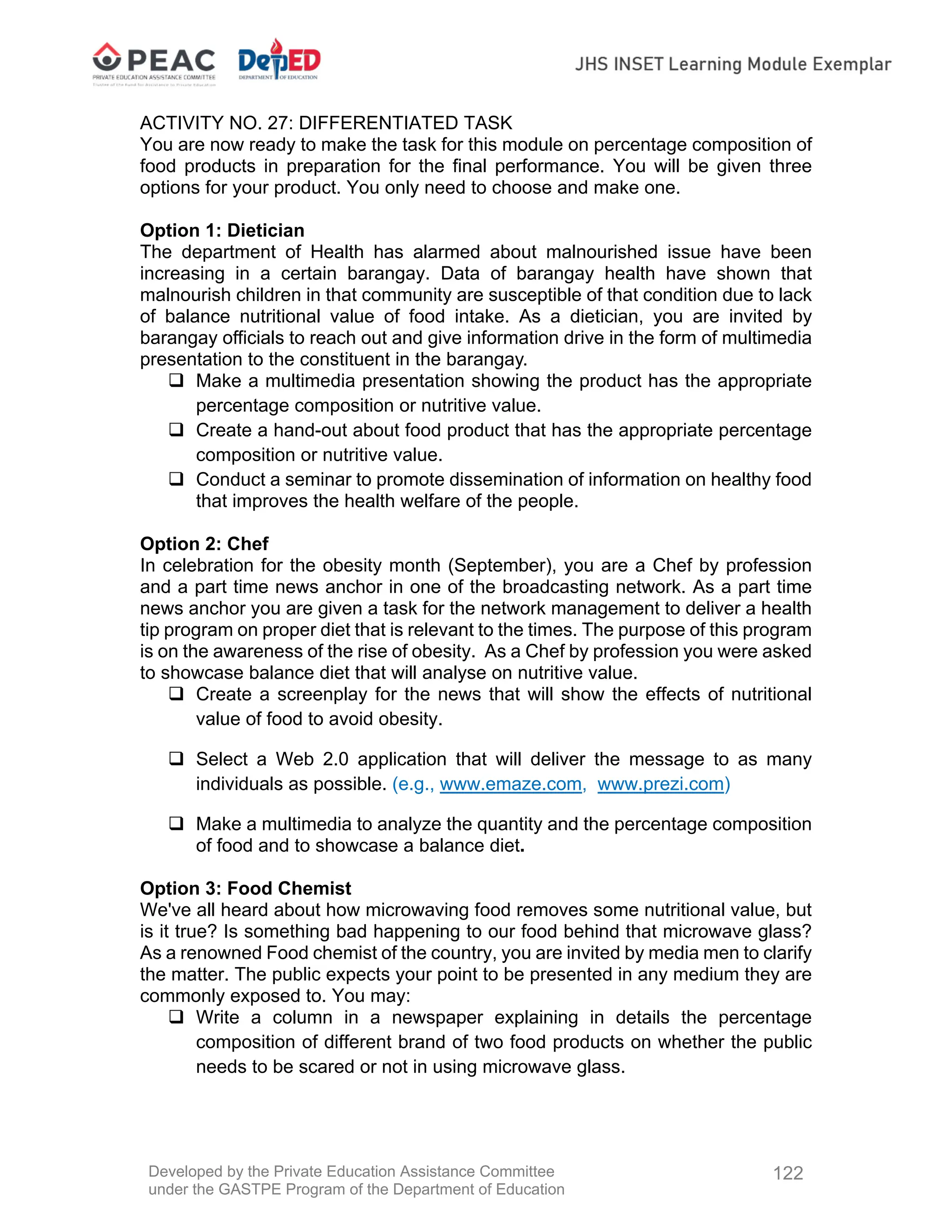 Developed by the Private Education Assistance Committee
under the GASTPE Program of the Department of Education
122
ACTIVITY NO. 27: DIFFERENTIATED TASK
You are now ready to make the task for this module on percentage composition of
food products in preparation for the final performance. You will be given three
options for your product. You only need to choose and make one.
Option 1: Dietician
The department of Health has alarmed about malnourished issue have been
increasing in a certain barangay. Data of barangay health have shown that
malnourish children in that community are susceptible of that condition due to lack
of balance nutritional value of food intake. As a dietician, you are invited by
barangay officials to reach out and give information drive in the form of multimedia
presentation to the constituent in the barangay.
 Make a multimedia presentation showing the product has the appropriate
percentage composition or nutritive value.
 Create a hand-out about food product that has the appropriate percentage
composition or nutritive value.
 Conduct a seminar to promote dissemination of information on healthy food
that improves the health welfare of the people.
Option 2: Chef
In celebration for the obesity month (September), you are a Chef by profession
and a part time news anchor in one of the broadcasting network. As a part time
news anchor you are given a task for the network management to deliver a health
tip program on proper diet that is relevant to the times. The purpose of this program
is on the awareness of the rise of obesity. As a Chef by profession you were asked
to showcase balance diet that will analyse on nutritive value.
 Create a screenplay for the news that will show the effects of nutritional
value of food to avoid obesity.
 Select a Web 2.0 application that will deliver the message to as many
individuals as possible. (e.g., www.emaze.com, www.prezi.com)
 Make a multimedia to analyze the quantity and the percentage composition
of food and to showcase a balance diet.
Option 3: Food Chemist
We've all heard about how microwaving food removes some nutritional value, but
is it true? Is something bad happening to our food behind that microwave glass?
As a renowned Food chemist of the country, you are invited by media men to clarify
the matter. The public expects your point to be presented in any medium they are
commonly exposed to. You may:
 Write a column in a newspaper explaining in details the percentage
composition of different brand of two food products on whether the public
needs to be scared or not in using microwave glass.
 