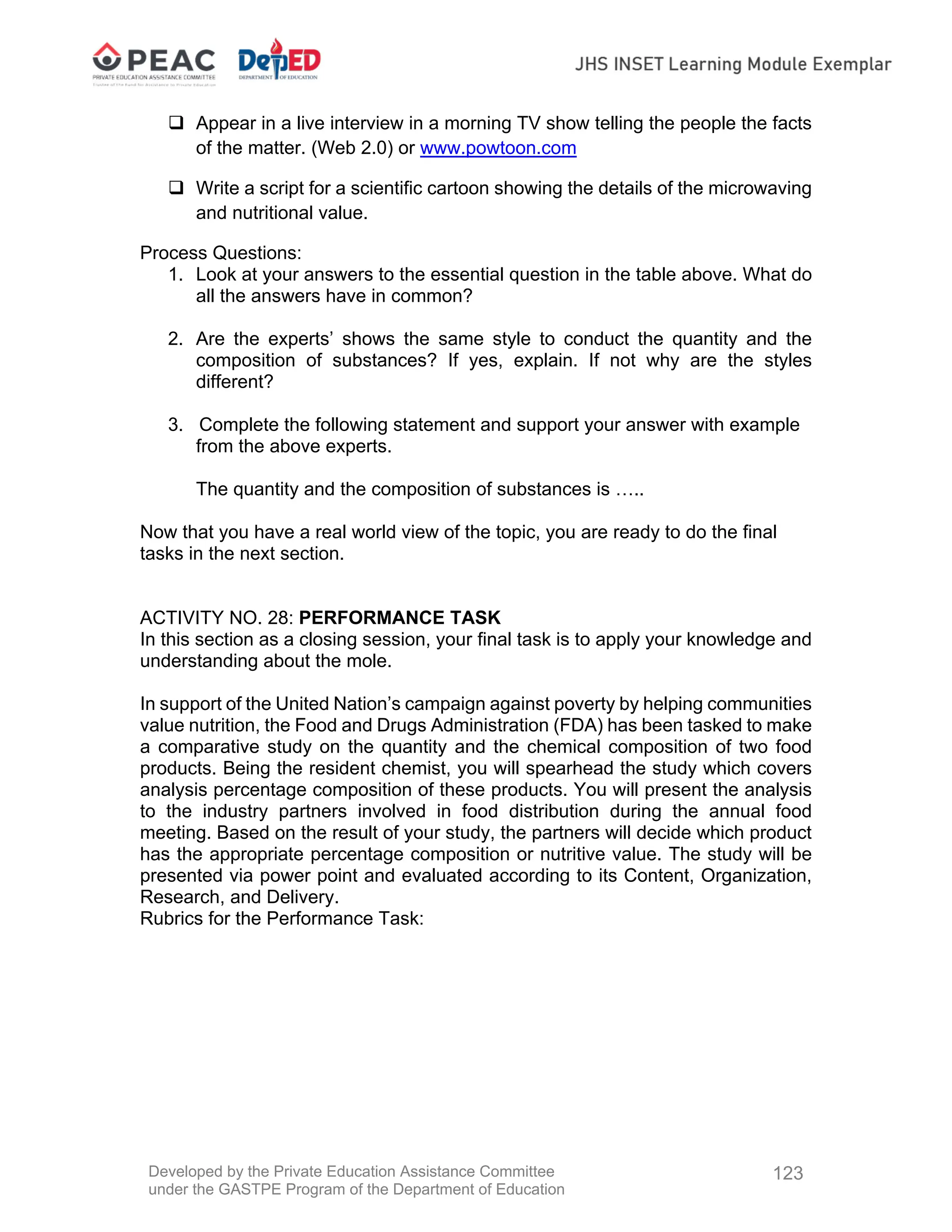 Developed by the Private Education Assistance Committee
under the GASTPE Program of the Department of Education
123
 Appear in a live interview in a morning TV show telling the people the facts
of the matter. (Web 2.0) or www.powtoon.com
 Write a script for a scientific cartoon showing the details of the microwaving
and nutritional value.
Process Questions:
1. Look at your answers to the essential question in the table above. What do
all the answers have in common?
2. Are the experts’ shows the same style to conduct the quantity and the
composition of substances? If yes, explain. If not why are the styles
different?
3. Complete the following statement and support your answer with example
from the above experts.
The quantity and the composition of substances is …..
Now that you have a real world view of the topic, you are ready to do the final
tasks in the next section.
ACTIVITY NO. 28: PERFORMANCE TASK
In this section as a closing session, your final task is to apply your knowledge and
understanding about the mole.
In support of the United Nation’s campaign against poverty by helping communities
value nutrition, the Food and Drugs Administration (FDA) has been tasked to make
a comparative study on the quantity and the chemical composition of two food
products. Being the resident chemist, you will spearhead the study which covers
analysis percentage composition of these products. You will present the analysis
to the industry partners involved in food distribution during the annual food
meeting. Based on the result of your study, the partners will decide which product
has the appropriate percentage composition or nutritive value. The study will be
presented via power point and evaluated according to its Content, Organization,
Research, and Delivery.
Rubrics for the Performance Task:
 