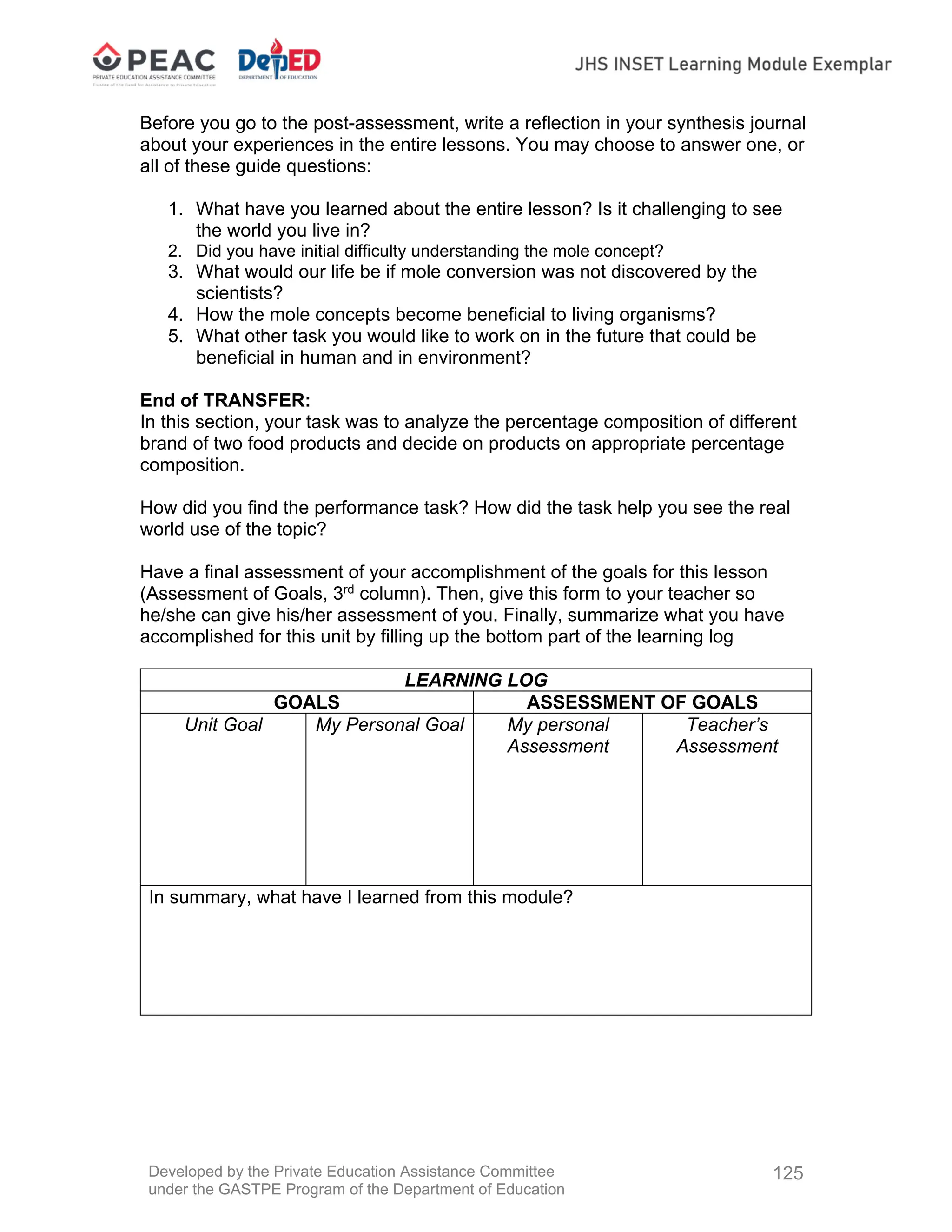 Developed by the Private Education Assistance Committee
under the GASTPE Program of the Department of Education
125
Before you go to the post-assessment, write a reflection in your synthesis journal
about your experiences in the entire lessons. You may choose to answer one, or
all of these guide questions:
1. What have you learned about the entire lesson? Is it challenging to see
the world you live in?
2. Did you have initial difficulty understanding the mole concept?
3. What would our life be if mole conversion was not discovered by the
scientists?
4. How the mole concepts become beneficial to living organisms?
5. What other task you would like to work on in the future that could be
beneficial in human and in environment?
End of TRANSFER:
In this section, your task was to analyze the percentage composition of different
brand of two food products and decide on products on appropriate percentage
composition.
How did you find the performance task? How did the task help you see the real
world use of the topic?
Have a final assessment of your accomplishment of the goals for this lesson
(Assessment of Goals, 3rd
column). Then, give this form to your teacher so
he/she can give his/her assessment of you. Finally, summarize what you have
accomplished for this unit by filling up the bottom part of the learning log
LEARNING LOG
GOALS ASSESSMENT OF GOALS
Unit Goal My Personal Goal My personal
Assessment
Teacher’s
Assessment
In summary, what have I learned from this module?
 