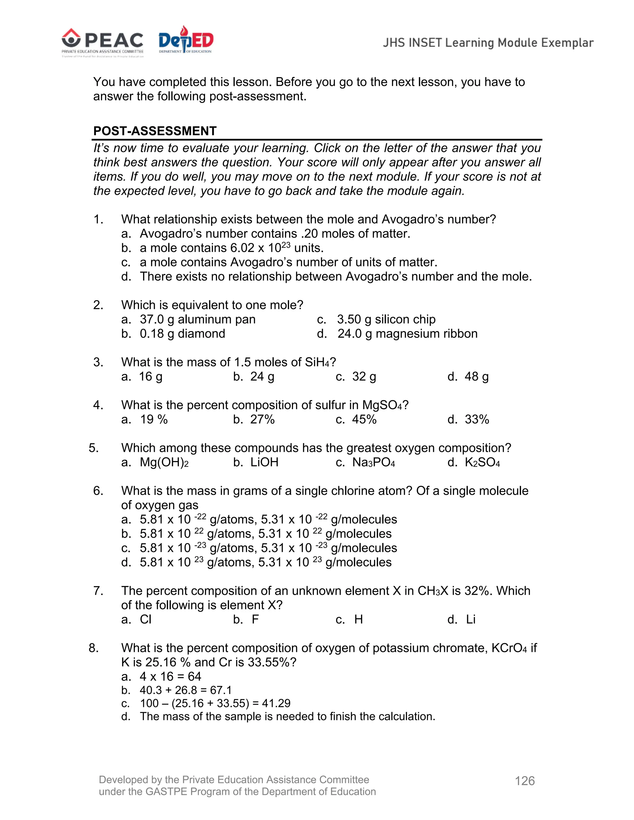 Developed by the Private Education Assistance Committee
under the GASTPE Program of the Department of Education
126
You have completed this lesson. Before you go to the next lesson, you have to
answer the following post-assessment.
POST-ASSESSMENT
It’s now time to evaluate your learning. Click on the letter of the answer that you
think best answers the question. Your score will only appear after you answer all
items. If you do well, you may move on to the next module. If your score is not at
the expected level, you have to go back and take the module again.
1. What relationship exists between the mole and Avogadro’s number?
a. Avogadro’s number contains .20 moles of matter.
b. a mole contains 6.02 x 1023
units.
c. a mole contains Avogadro’s number of units of matter.
d. There exists no relationship between Avogadro’s number and the mole.
2. Which is equivalent to one mole?
a. 37.0 g aluminum pan c. 3.50 g silicon chip
b. 0.18 g diamond d. 24.0 g magnesium ribbon
3. What is the mass of 1.5 moles of SiH4?
a. 16 g b. 24 g c. 32 g d. 48 g
4. What is the percent composition of sulfur in MgSO4?
a. 19 % b. 27% c. 45% d. 33%
5. Which among these compounds has the greatest oxygen composition?
a. Mg(OH)2 b. LiOH c. Na3PO4 d. K2SO4
6. What is the mass in grams of a single chlorine atom? Of a single molecule
of oxygen gas
a. 5.81 x 10 -22
g/atoms, 5.31 x 10 -22
g/molecules
b. 5.81 x 10 22
g/atoms, 5.31 x 10 22
g/molecules
c. 5.81 x 10 -23
g/atoms, 5.31 x 10 -23
g/molecules
d. 5.81 x 10 23
g/atoms, 5.31 x 10 23
g/molecules
7. The percent composition of an unknown element X in CH3X is 32%. Which
of the following is element X?
a. Cl b. F c. H d. Li
8. What is the percent composition of oxygen of potassium chromate, KCrO4 if
K is 25.16 % and Cr is 33.55%?
a. 4 x 16 = 64
b. 40.3 + 26.8 = 67.1
c. 100 – (25.16 + 33.55) = 41.29
d. The mass of the sample is needed to finish the calculation.
 