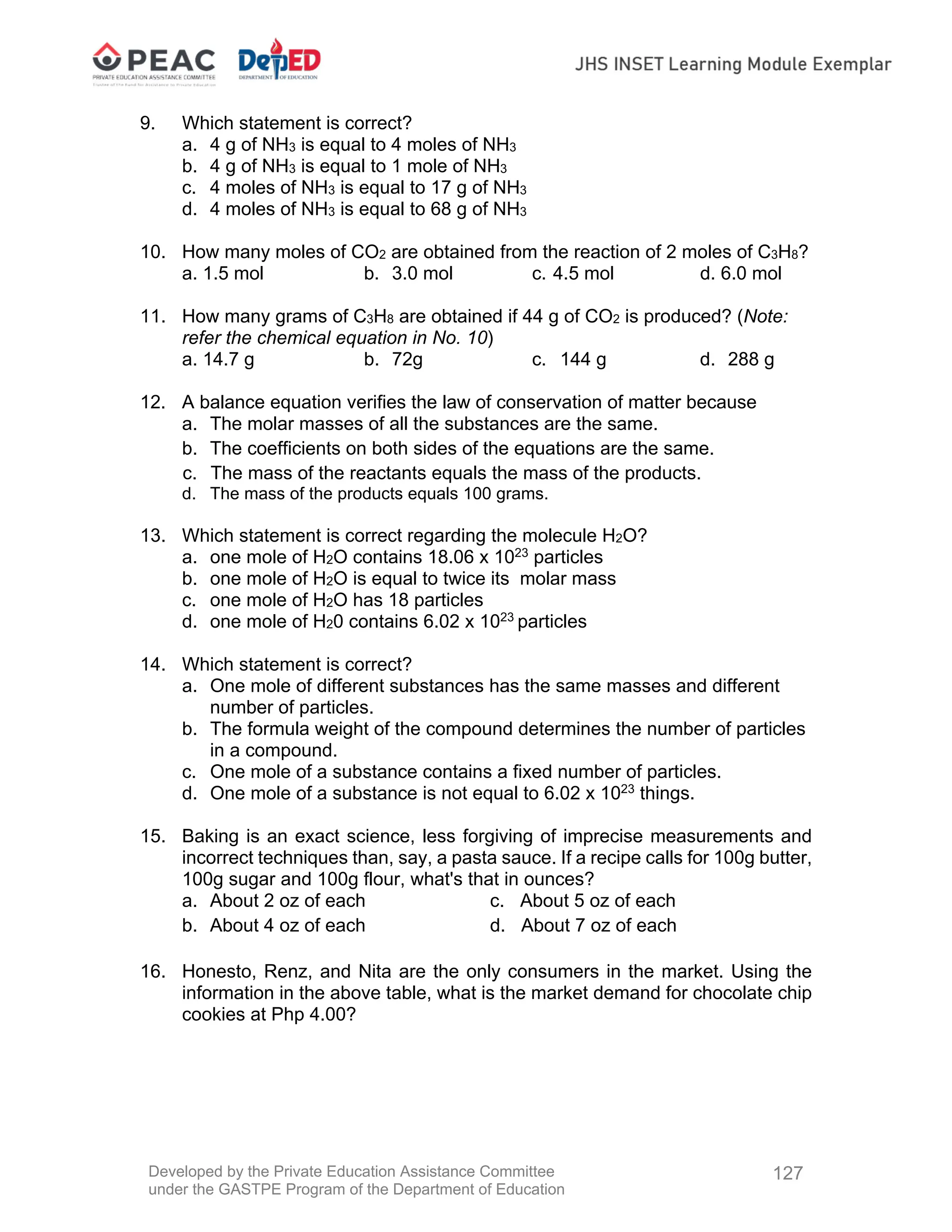 Developed by the Private Education Assistance Committee
under the GASTPE Program of the Department of Education
127
9. Which statement is correct?
a. 4 g of NH3 is equal to 4 moles of NH3
b. 4 g of NH3 is equal to 1 mole of NH3
c. 4 moles of NH3 is equal to 17 g of NH3
d. 4 moles of NH3 is equal to 68 g of NH3
10. How many moles of CO2 are obtained from the reaction of 2 moles of C3H8?
a. 1.5 mol b. 3.0 mol c. 4.5 mol d. 6.0 mol
11. How many grams of C3H8 are obtained if 44 g of CO2 is produced? (Note:
refer the chemical equation in No. 10)
a. 14.7 g b. 72g c. 144 g d. 288 g
12. A balance equation verifies the law of conservation of matter because
a. The molar masses of all the substances are the same.
b. The coefficients on both sides of the equations are the same.
c. The mass of the reactants equals the mass of the products.
d. The mass of the products equals 100 grams.
13. Which statement is correct regarding the molecule H2O?
a. one mole of H2O contains 18.06 x 1023
particles
b. one mole of H2O is equal to twice its molar mass
c. one mole of H2O has 18 particles
d. one mole of H20 contains 6.02 x 1023
particles
14. Which statement is correct?
a. One mole of different substances has the same masses and different
number of particles.
b. The formula weight of the compound determines the number of particles
in a compound.
c. One mole of a substance contains a fixed number of particles.
d. One mole of a substance is not equal to 6.02 x 1023
things.
15. Baking is an exact science, less forgiving of imprecise measurements and
incorrect techniques than, say, a pasta sauce. If a recipe calls for 100g butter,
100g sugar and 100g flour, what's that in ounces?
a. About 2 oz of each c. About 5 oz of each
b. About 4 oz of each d. About 7 oz of each
16. Honesto, Renz, and Nita are the only consumers in the market. Using the
information in the above table, what is the market demand for chocolate chip
cookies at Php 4.00?
 