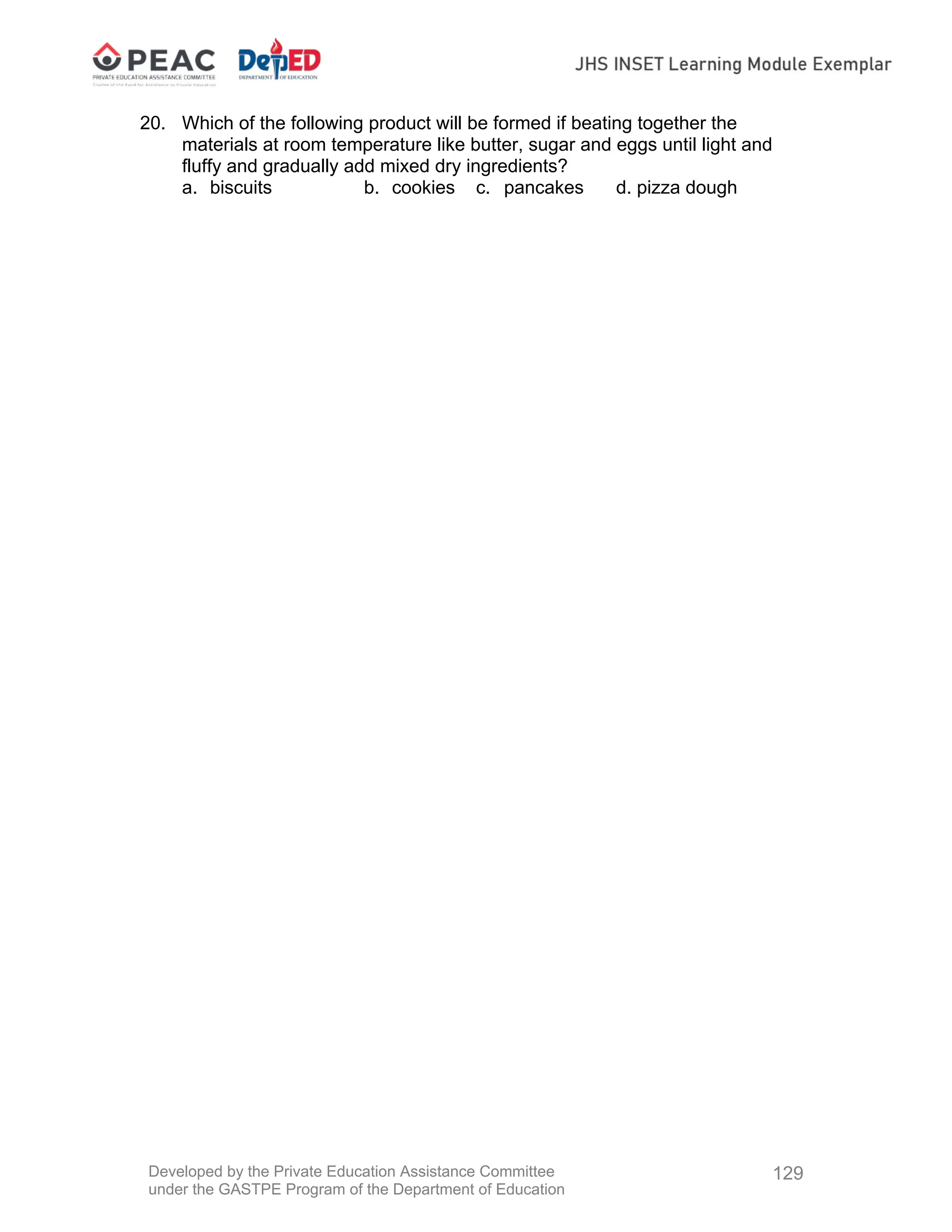 Developed by the Private Education Assistance Committee
under the GASTPE Program of the Department of Education
129
20. Which of the following product will be formed if beating together the
materials at room temperature like butter, sugar and eggs until light and
fluffy and gradually add mixed dry ingredients?
a. biscuits b. cookies c. pancakes d. pizza dough
 