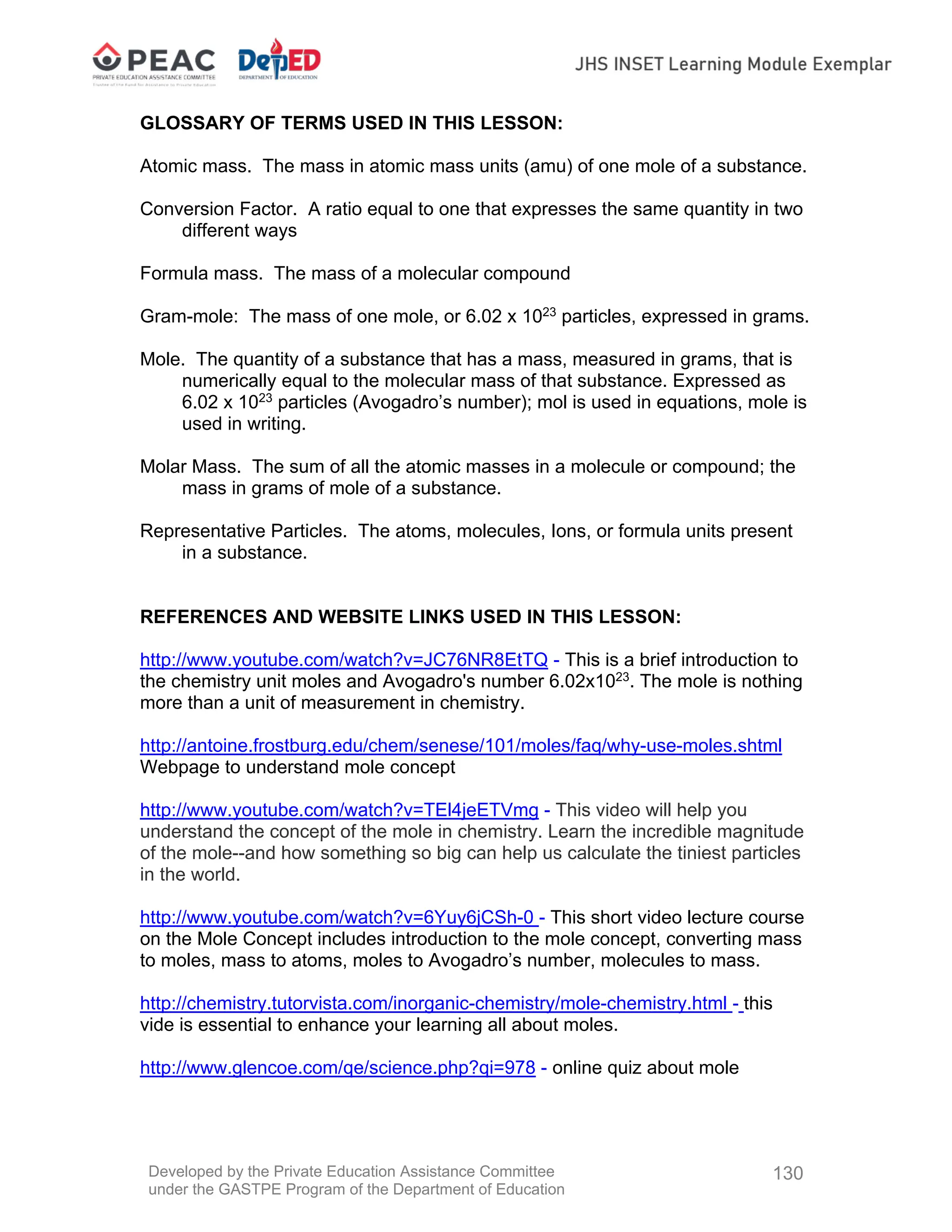 Developed by the Private Education Assistance Committee
under the GASTPE Program of the Department of Education
130
GLOSSARY OF TERMS USED IN THIS LESSON:
Atomic mass. The mass in atomic mass units (amu) of one mole of a substance.
Conversion Factor. A ratio equal to one that expresses the same quantity in two
different ways
Formula mass. The mass of a molecular compound
Gram-mole: The mass of one mole, or 6.02 x 1023
particles, expressed in grams.
Mole. The quantity of a substance that has a mass, measured in grams, that is
numerically equal to the molecular mass of that substance. Expressed as
6.02 x 1023
particles (Avogadro’s number); mol is used in equations, mole is
used in writing.
Molar Mass. The sum of all the atomic masses in a molecule or compound; the
mass in grams of mole of a substance.
Representative Particles. The atoms, molecules, Ions, or formula units present
in a substance.
REFERENCES AND WEBSITE LINKS USED IN THIS LESSON:
http://www.youtube.com/watch?v=JC76NR8EtTQ - This is a brief introduction to
the chemistry unit moles and Avogadro's number 6.02x1023
. The mole is nothing
more than a unit of measurement in chemistry.
http://antoine.frostburg.edu/chem/senese/101/moles/faq/why-use-moles.shtml
Webpage to understand mole concept
http://www.youtube.com/watch?v=TEl4jeETVmg - This video will help you
understand the concept of the mole in chemistry. Learn the incredible magnitude
of the mole--and how something so big can help us calculate the tiniest particles
in the world.
http://www.youtube.com/watch?v=6Yuy6jCSh-0 - This short video lecture course
on the Mole Concept includes introduction to the mole concept, converting mass
to moles, mass to atoms, moles to Avogadro’s number, molecules to mass.
http://chemistry.tutorvista.com/inorganic-chemistry/mole-chemistry.html - this
vide is essential to enhance your learning all about moles.
http://www.glencoe.com/qe/science.php?qi=978 - online quiz about mole
 