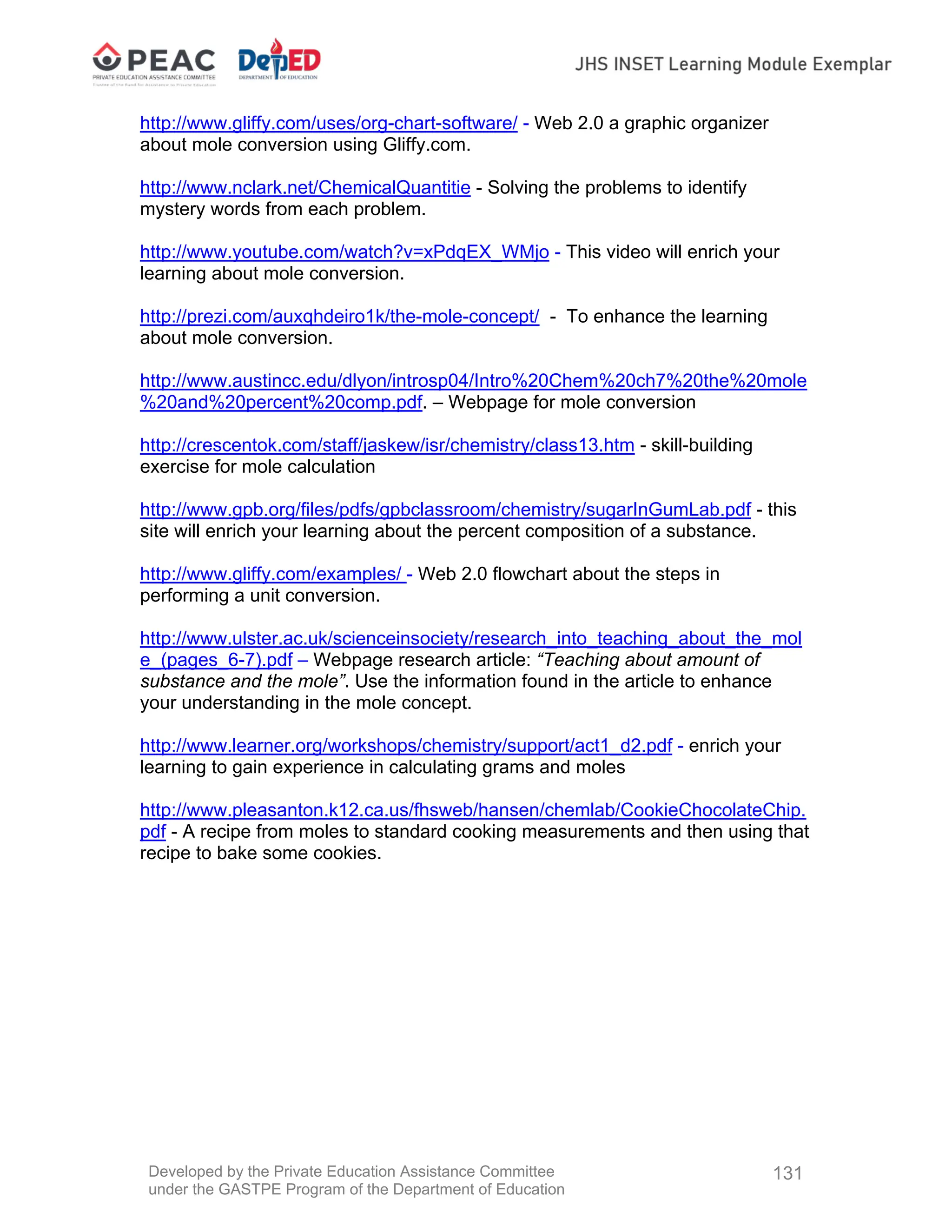 Developed by the Private Education Assistance Committee
under the GASTPE Program of the Department of Education
131
http://www.gliffy.com/uses/org-chart-software/ - Web 2.0 a graphic organizer
about mole conversion using Gliffy.com.
http://www.nclark.net/ChemicalQuantitie - Solving the problems to identify
mystery words from each problem.
http://www.youtube.com/watch?v=xPdqEX_WMjo - This video will enrich your
learning about mole conversion.
http://prezi.com/auxqhdeiro1k/the-mole-concept/ - To enhance the learning
about mole conversion.
http://www.austincc.edu/dlyon/introsp04/Intro%20Chem%20ch7%20the%20mole
%20and%20percent%20comp.pdf. – Webpage for mole conversion
http://crescentok.com/staff/jaskew/isr/chemistry/class13.htm - skill-building
exercise for mole calculation
http://www.gpb.org/files/pdfs/gpbclassroom/chemistry/sugarInGumLab.pdf - this
site will enrich your learning about the percent composition of a substance.
http://www.gliffy.com/examples/ - Web 2.0 flowchart about the steps in
performing a unit conversion.
http://www.ulster.ac.uk/scienceinsociety/research_into_teaching_about_the_mol
e_(pages_6-7).pdf – Webpage research article: “Teaching about amount of
substance and the mole”. Use the information found in the article to enhance
your understanding in the mole concept.
http://www.learner.org/workshops/chemistry/support/act1_d2.pdf - enrich your
learning to gain experience in calculating grams and moles
http://www.pleasanton.k12.ca.us/fhsweb/hansen/chemlab/CookieChocolateChip.
pdf - A recipe from moles to standard cooking measurements and then using that
recipe to bake some cookies.
 