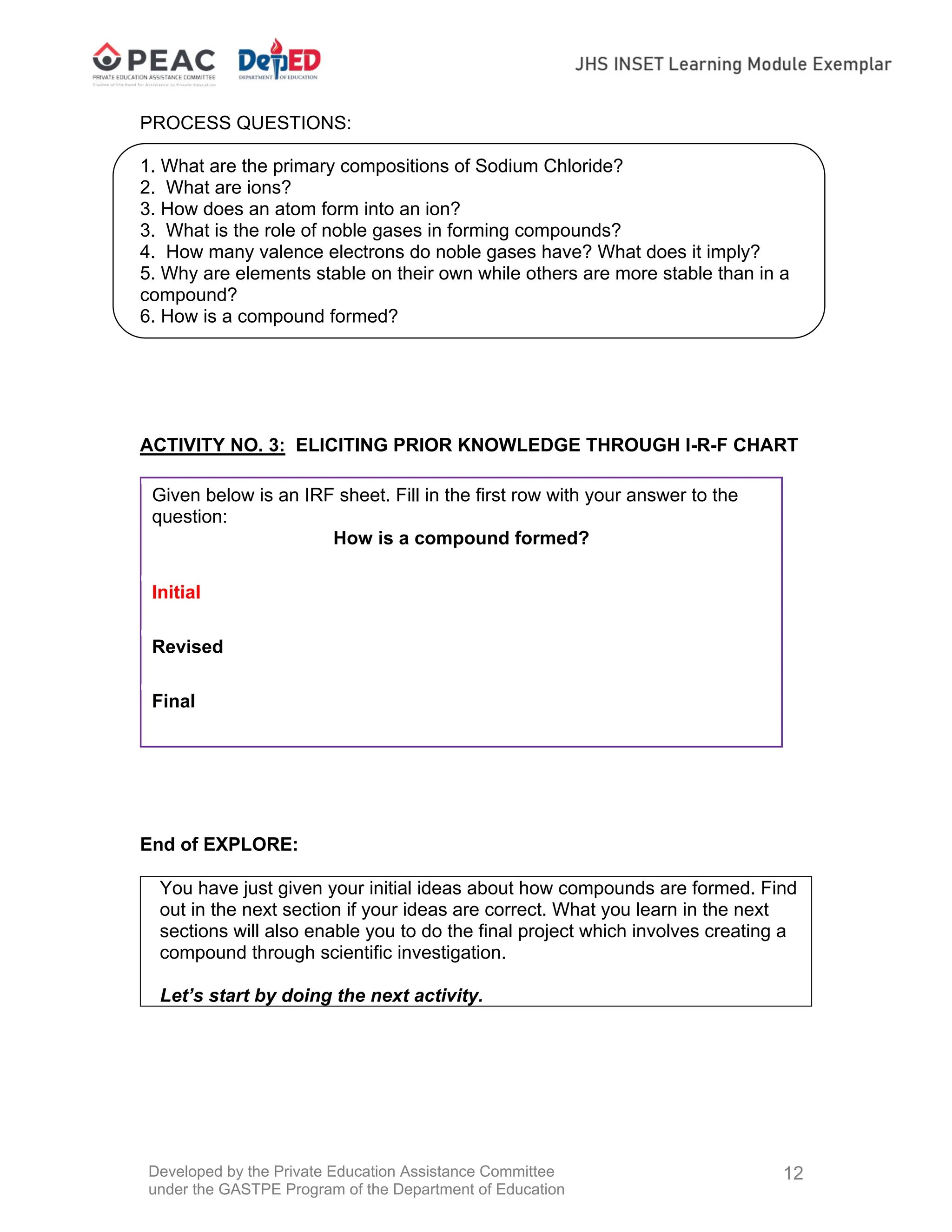 Developed by the Private Education Assistance Committee
under the GASTPE Program of the Department of Education
12
PROCESS QUESTIONS:
1. What are the primary compositions of Sodium Chloride?
2. What are ions?
3. How does an atom form into an ion?
3. What is the role of noble gases in forming compounds?
4. How many valence electrons do noble gases have? What does it imply?
5. Why are elements stable on their own while others are more stable than in a
compound?
6. How is a compound formed?
ACTIVITY NO. 3: ELICITING PRIOR KNOWLEDGE THROUGH I-R-F CHART
Given below is an IRF sheet. Fill in the first row with your answer to the
question:
How is a compound formed?
Initial
Revised
Final
End of EXPLORE:
You have just given your initial ideas about how compounds are formed. Find
out in the next section if your ideas are correct. What you learn in the next
sections will also enable you to do the final project which involves creating a
compound through scientific investigation.
Let’s start by doing the next activity.
 