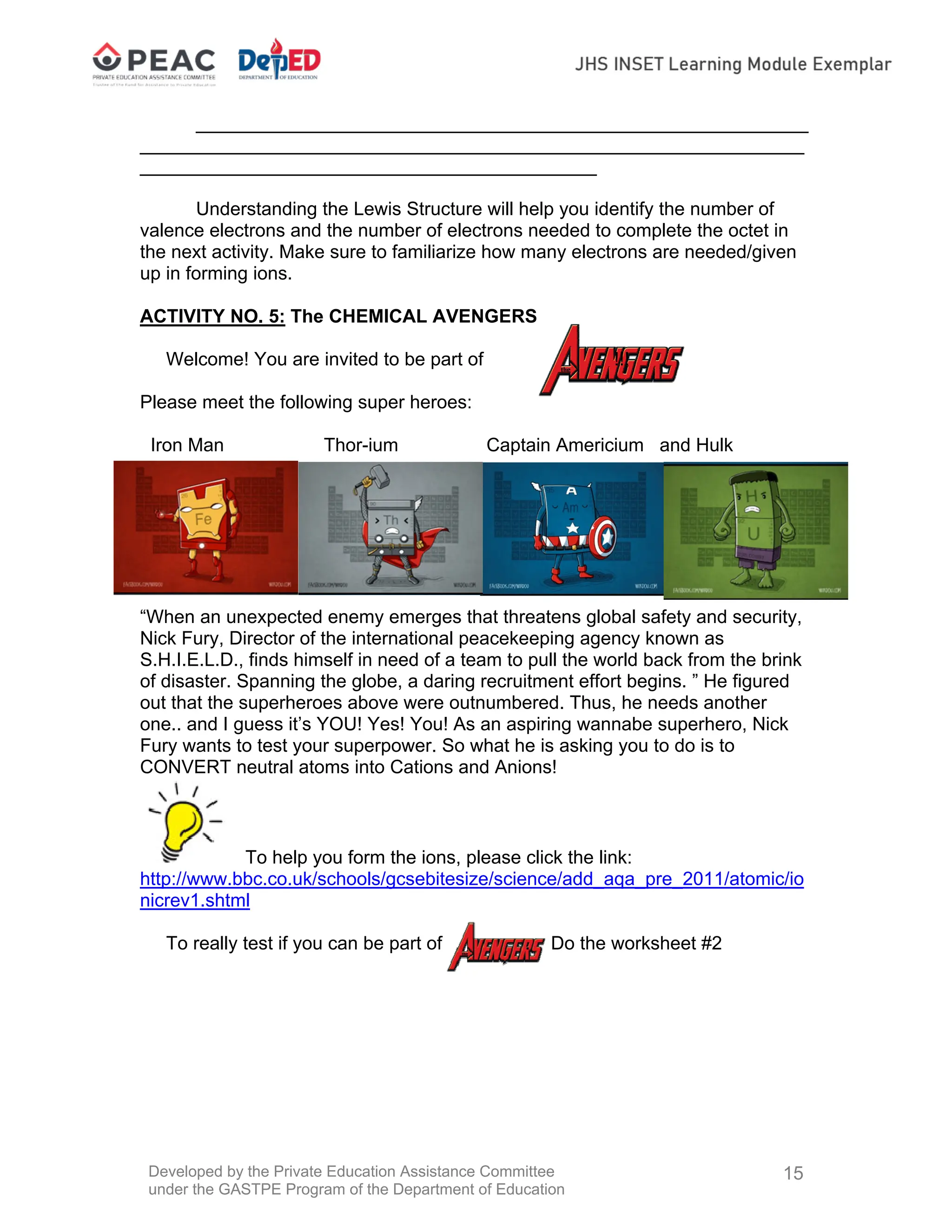 Developed by the Private Education Assistance Committee
under the GASTPE Program of the Department of Education
15
___________________________________________________________
________________________________________________________________
____________________________________________
Understanding the Lewis Structure will help you identify the number of
valence electrons and the number of electrons needed to complete the octet in
the next activity. Make sure to familiarize how many electrons are needed/given
up in forming ions.
ACTIVITY NO. 5: The CHEMICAL AVENGERS
Welcome! You are invited to be part of !!!
Please meet the following super heroes:
Iron Man Thor-ium Captain Americium and Hulk
“When an unexpected enemy emerges that threatens global safety and security,
Nick Fury, Director of the international peacekeeping agency known as
S.H.I.E.L.D., finds himself in need of a team to pull the world back from the brink
of disaster. Spanning the globe, a daring recruitment effort begins. ” He figured
out that the superheroes above were outnumbered. Thus, he needs another
one.. and I guess it’s YOU! Yes! You! As an aspiring wannabe superhero, Nick
Fury wants to test your superpower. So what he is asking you to do is to
CONVERT neutral atoms into Cations and Anions!
To help you form the ions, please click the link:
http://www.bbc.co.uk/schools/gcsebitesize/science/add_aqa_pre_2011/atomic/io
nicrev1.shtml
To really test if you can be part of . Do the worksheet #2
 