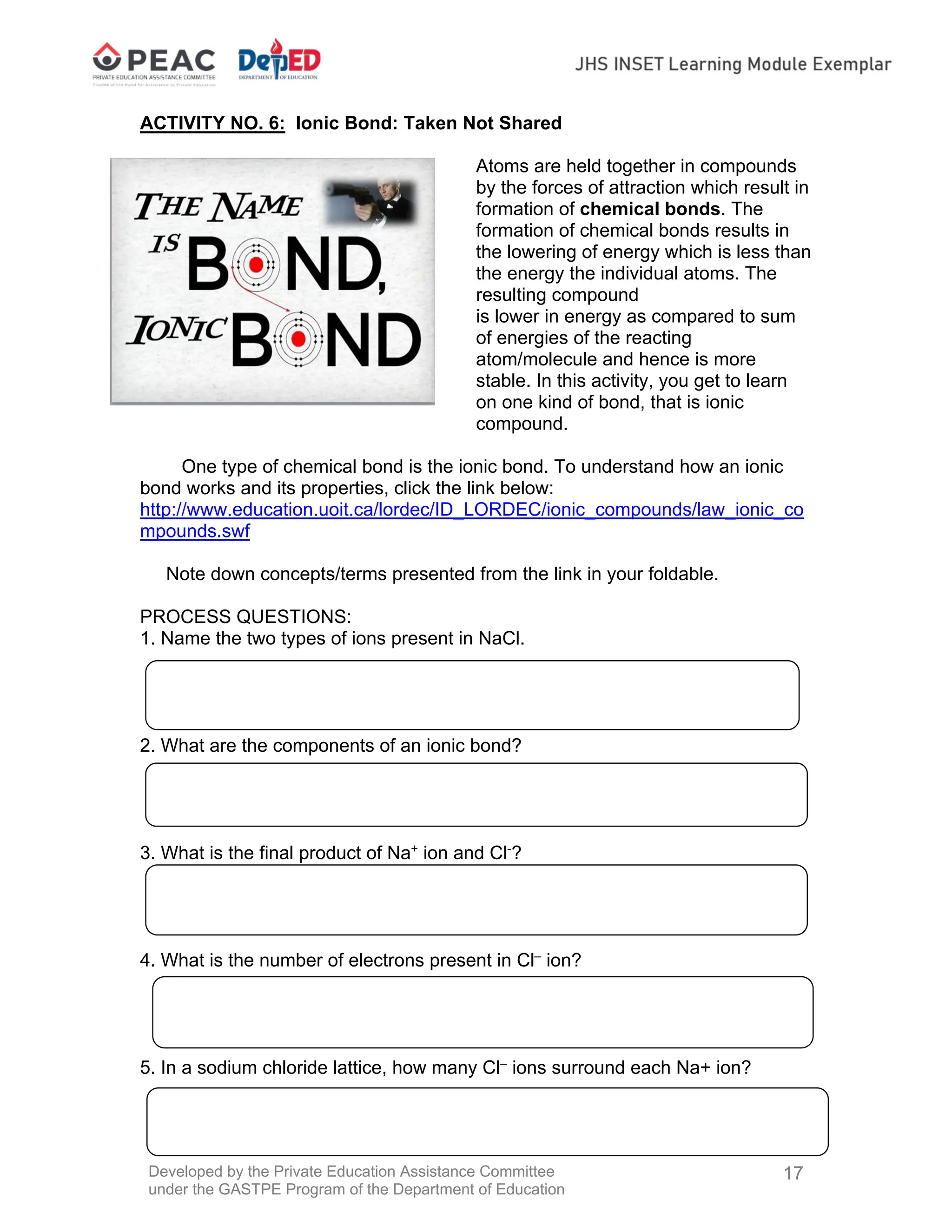 Developed by the Private Education Assistance Committee
under the GASTPE Program of the Department of Education
17
ACTIVITY NO. 6: Ionic Bond: Taken Not Shared
Atoms are held together in compounds
by the forces of attraction which result in
formation of chemical bonds. The
formation of chemical bonds results in
the lowering of energy which is less than
the energy the individual atoms. The
resulting compound
is lower in energy as compared to sum
of energies of the reacting
atom/molecule and hence is more
stable. In this activity, you get to learn
on one kind of bond, that is ionic
compound.
One type of chemical bond is the ionic bond. To understand how an ionic
bond works and its properties, click the link below:
http://www.education.uoit.ca/lordec/ID_LORDEC/ionic_compounds/law_ionic_co
mpounds.swf
Note down concepts/terms presented from the link in your foldable.
PROCESS QUESTIONS:
1. Name the two types of ions present in NaCl.
2. What are the components of an ionic bond?
3. What is the final product of Na+
ion and Cl-
?
4. What is the number of electrons present in Cl–
ion?
5. In a sodium chloride lattice, how many Cl–
ions surround each Na+ ion?
 