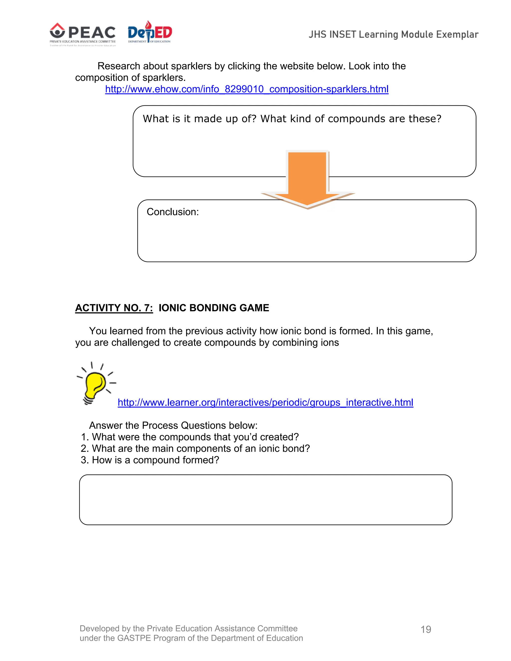 Developed by the Private Education Assistance Committee
under the GASTPE Program of the Department of Education
19
Conclusion:
Research about sparklers by clicking the website below. Look into the
composition of sparklers.
http://www.ehow.com/info_8299010_composition-sparklers.html
ACTIVITY NO. 7: IONIC BONDING GAME
You learned from the previous activity how ionic bond is formed. In this game,
you are challenged to create compounds by combining ions
http://www.learner.org/interactives/periodic/groups_interactive.html
Answer the Process Questions below:
1. What were the compounds that you’d created?
2. What are the main components of an ionic bond?
3. How is a compound formed?
What is it made up of? What kind of compounds are these?
 