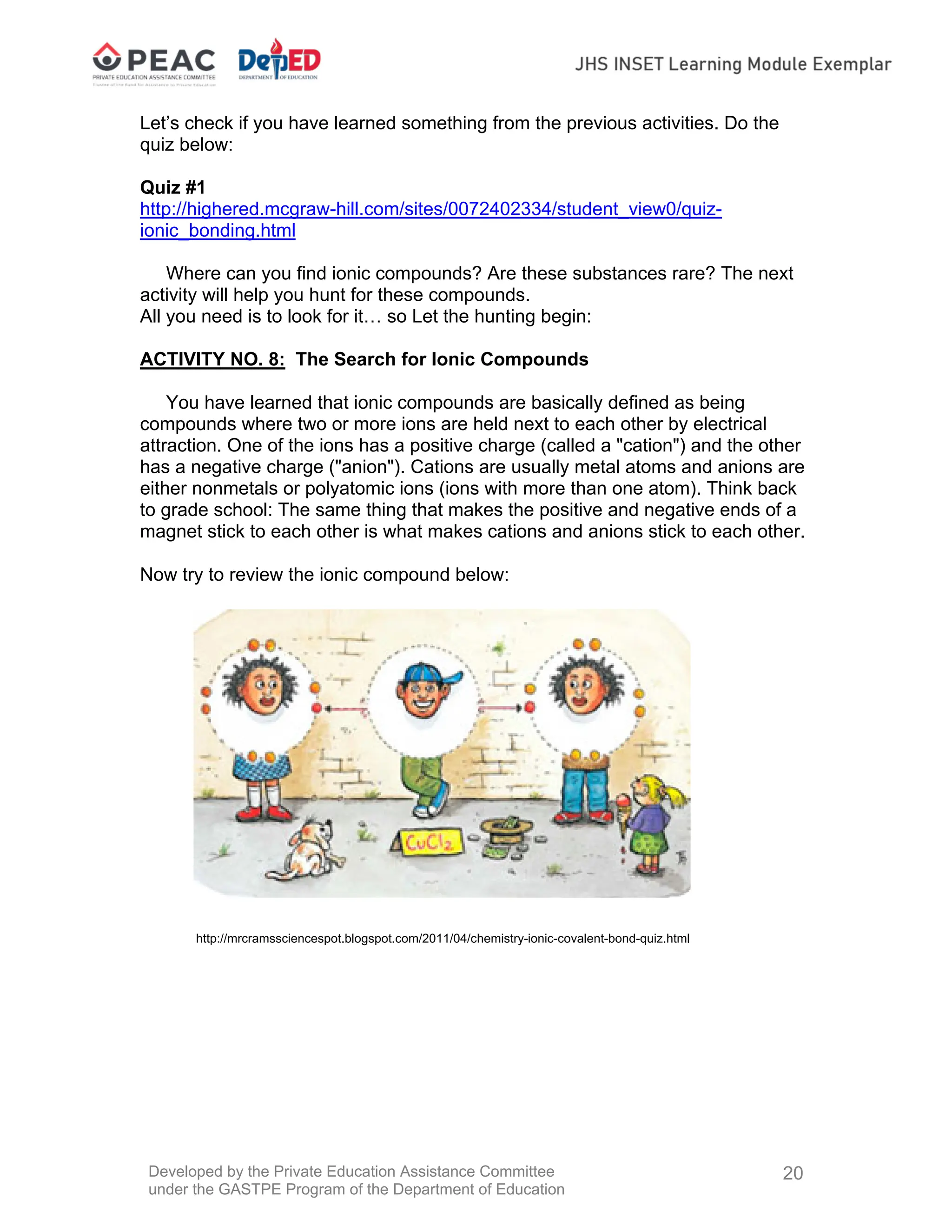Developed by the Private Education Assistance Committee
under the GASTPE Program of the Department of Education
20
Let’s check if you have learned something from the previous activities. Do the
quiz below:
Quiz #1
http://highered.mcgraw-hill.com/sites/0072402334/student_view0/quiz-
ionic_bonding.html
Where can you find ionic compounds? Are these substances rare? The next
activity will help you hunt for these compounds.
All you need is to look for it… so Let the hunting begin:
ACTIVITY NO. 8: The Search for Ionic Compounds
You have learned that ionic compounds are basically defined as being
compounds where two or more ions are held next to each other by electrical
attraction. One of the ions has a positive charge (called a "cation") and the other
has a negative charge ("anion"). Cations are usually metal atoms and anions are
either nonmetals or polyatomic ions (ions with more than one atom). Think back
to grade school: The same thing that makes the positive and negative ends of a
magnet stick to each other is what makes cations and anions stick to each other.
Now try to review the ionic compound below:
http://mrcramssciencespot.blogspot.com/2011/04/chemistry-ionic-covalent-bond-quiz.html
 