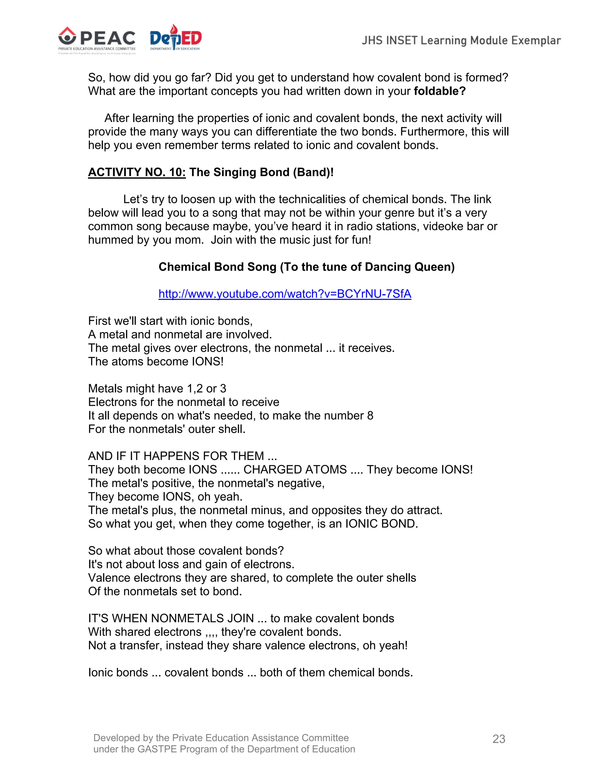 Developed by the Private Education Assistance Committee
under the GASTPE Program of the Department of Education
23
So, how did you go far? Did you get to understand how covalent bond is formed?
What are the important concepts you had written down in your foldable?
After learning the properties of ionic and covalent bonds, the next activity will
provide the many ways you can differentiate the two bonds. Furthermore, this will
help you even remember terms related to ionic and covalent bonds.
ACTIVITY NO. 10: The Singing Bond (Band)!
Let’s try to loosen up with the technicalities of chemical bonds. The link
below will lead you to a song that may not be within your genre but it’s a very
common song because maybe, you’ve heard it in radio stations, videoke bar or
hummed by you mom. Join with the music just for fun!
Chemical Bond Song (To the tune of Dancing Queen)
http://www.youtube.com/watch?v=BCYrNU-7SfA
First we'll start with ionic bonds,
A metal and nonmetal are involved.
The metal gives over electrons, the nonmetal ... it receives.
The atoms become IONS!
Metals might have 1,2 or 3
Electrons for the nonmetal to receive
It all depends on what's needed, to make the number 8
For the nonmetals' outer shell.
AND IF IT HAPPENS FOR THEM ...
They both become IONS ...... CHARGED ATOMS .... They become IONS!
The metal's positive, the nonmetal's negative,
They become IONS, oh yeah.
The metal's plus, the nonmetal minus, and opposites they do attract.
So what you get, when they come together, is an IONIC BOND.
So what about those covalent bonds?
It's not about loss and gain of electrons.
Valence electrons they are shared, to complete the outer shells
Of the nonmetals set to bond.
IT'S WHEN NONMETALS JOIN ... to make covalent bonds
With shared electrons ,,,, they're covalent bonds.
Not a transfer, instead they share valence electrons, oh yeah!
Ionic bonds ... covalent bonds ... both of them chemical bonds.
 