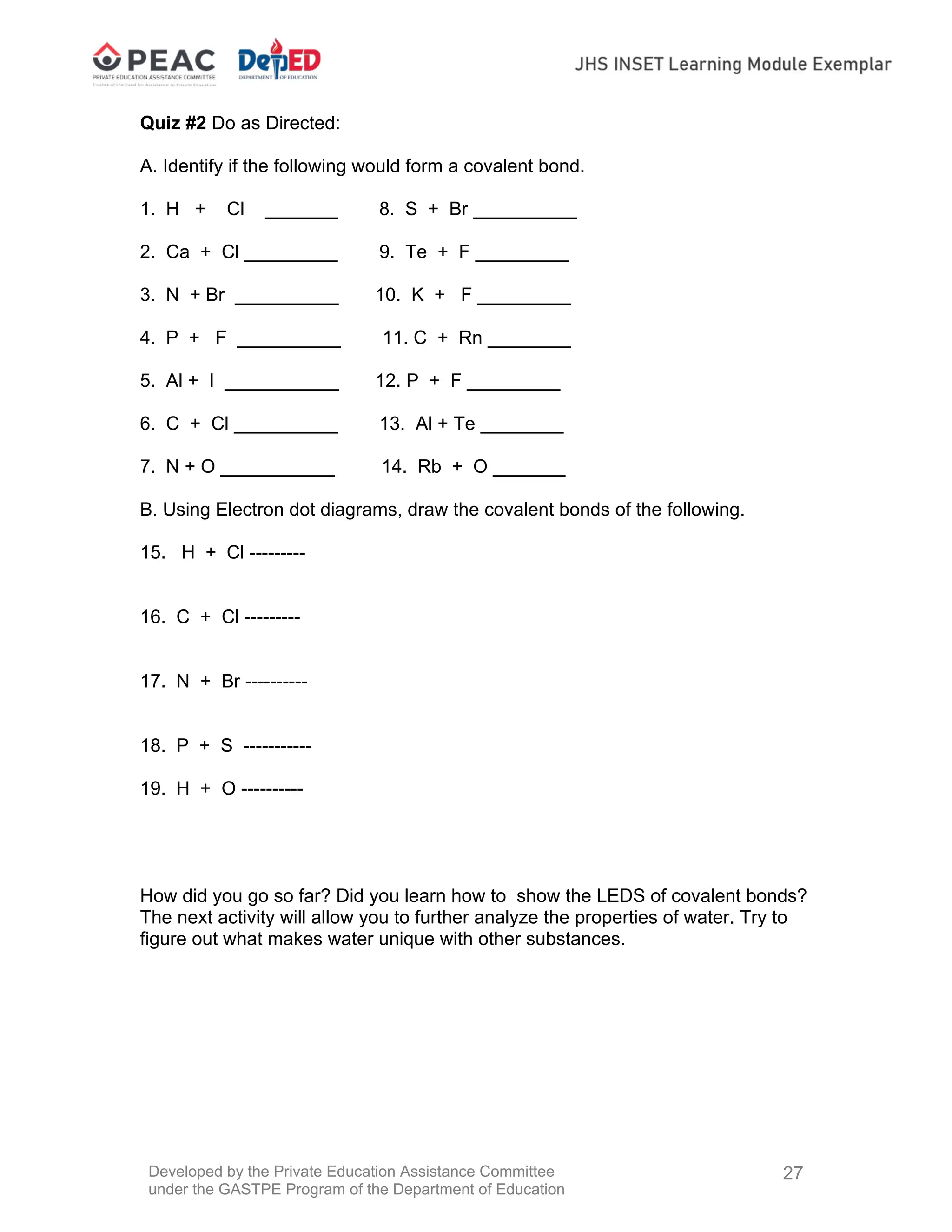 Developed by the Private Education Assistance Committee
under the GASTPE Program of the Department of Education
27
Quiz #2 Do as Directed:
A. Identify if the following would form a covalent bond.
1. H + Cl _______ 8. S + Br __________
2. Ca + Cl _________ 9. Te + F _________
3. N + Br __________ 10. K + F _________
4. P + F __________ 11. C + Rn ________
5. Al + I ___________ 12. P + F _________
6. C + Cl __________ 13. Al + Te ________
7. N + O ___________ 14. Rb + O _______
B. Using Electron dot diagrams, draw the covalent bonds of the following.
15. H + Cl ---------
16. C + Cl ---------
17. N + Br ----------
18. P + S -----------
19. H + O ----------
How did you go so far? Did you learn how to show the LEDS of covalent bonds?
The next activity will allow you to further analyze the properties of water. Try to
figure out what makes water unique with other substances.
 