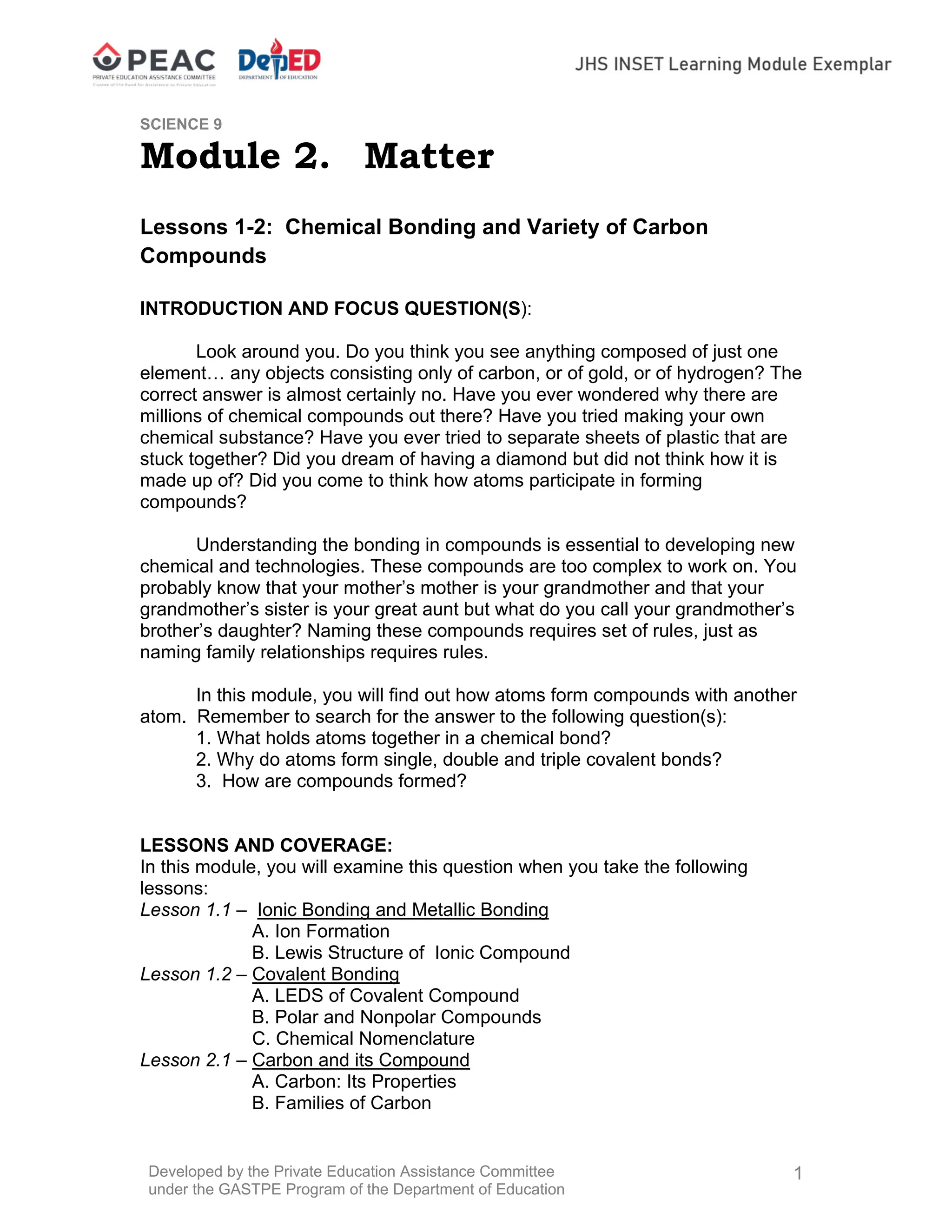 Developed by the Private Education Assistance Committee
under the GASTPE Program of the Department of Education
1
SCIENCE 9
Module 2. Matter
Lessons 1-2: Chemical Bonding and Variety of Carbon
Compounds
INTRODUCTION AND FOCUS QUESTION(S):
Look around you. Do you think you see anything composed of just one
element… any objects consisting only of carbon, or of gold, or of hydrogen? The
correct answer is almost certainly no. Have you ever wondered why there are
millions of chemical compounds out there? Have you tried making your own
chemical substance? Have you ever tried to separate sheets of plastic that are
stuck together? Did you dream of having a diamond but did not think how it is
made up of? Did you come to think how atoms participate in forming
compounds?
Understanding the bonding in compounds is essential to developing new
chemical and technologies. These compounds are too complex to work on. You
probably know that your mother’s mother is your grandmother and that your
grandmother’s sister is your great aunt but what do you call your grandmother’s
brother’s daughter? Naming these compounds requires set of rules, just as
naming family relationships requires rules.
In this module, you will find out how atoms form compounds with another
atom. Remember to search for the answer to the following question(s):
1. What holds atoms together in a chemical bond?
2. Why do atoms form single, double and triple covalent bonds?
3. How are compounds formed?
LESSONS AND COVERAGE:
In this module, you will examine this question when you take the following
lessons:
Lesson 1.1 – Ionic Bonding and Metallic Bonding
A. Ion Formation
B. Lewis Structure of Ionic Compound
Lesson 1.2 – Covalent Bonding
A. LEDS of Covalent Compound
B. Polar and Nonpolar Compounds
C. Chemical Nomenclature
Lesson 2.1 – Carbon and its Compound
A. Carbon: Its Properties
B. Families of Carbon
 