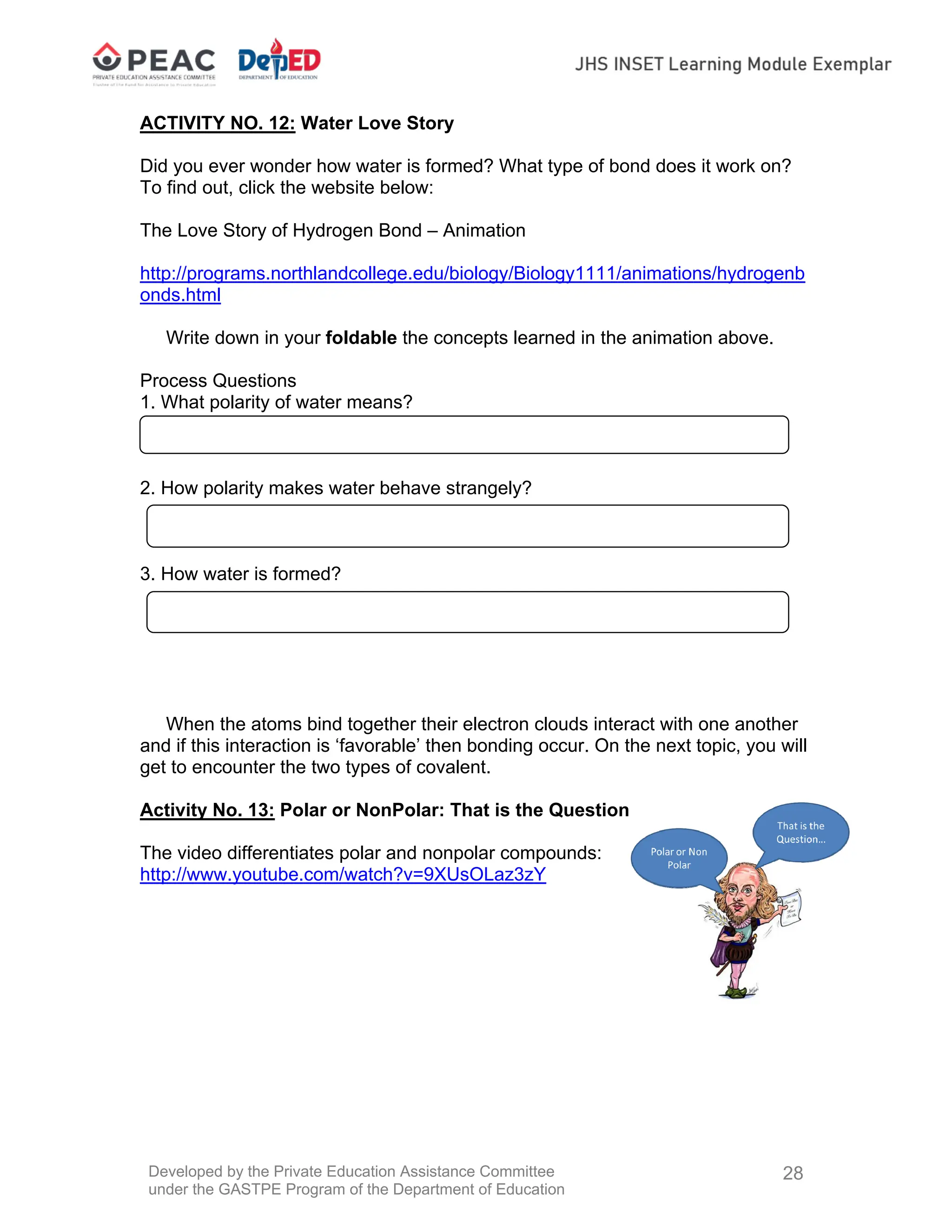 Developed by the Private Education Assistance Committee
under the GASTPE Program of the Department of Education
28
ACTIVITY NO. 12: Water Love Story
Did you ever wonder how water is formed? What type of bond does it work on?
To find out, click the website below:
The Love Story of Hydrogen Bond – Animation
http://programs.northlandcollege.edu/biology/Biology1111/animations/hydrogenb
onds.html
Write down in your foldable the concepts learned in the animation above.
Process Questions
1. What polarity of water means?
2. How polarity makes water behave strangely?
3. How water is formed?
When the atoms bind together their electron clouds interact with one another
and if this interaction is ‘favorable’ then bonding occur. On the next topic, you will
get to encounter the two types of covalent.
Activity No. 13: Polar or NonPolar: That is the Question
The video differentiates polar and nonpolar compounds:
http://www.youtube.com/watch?v=9XUsOLaz3zY
 