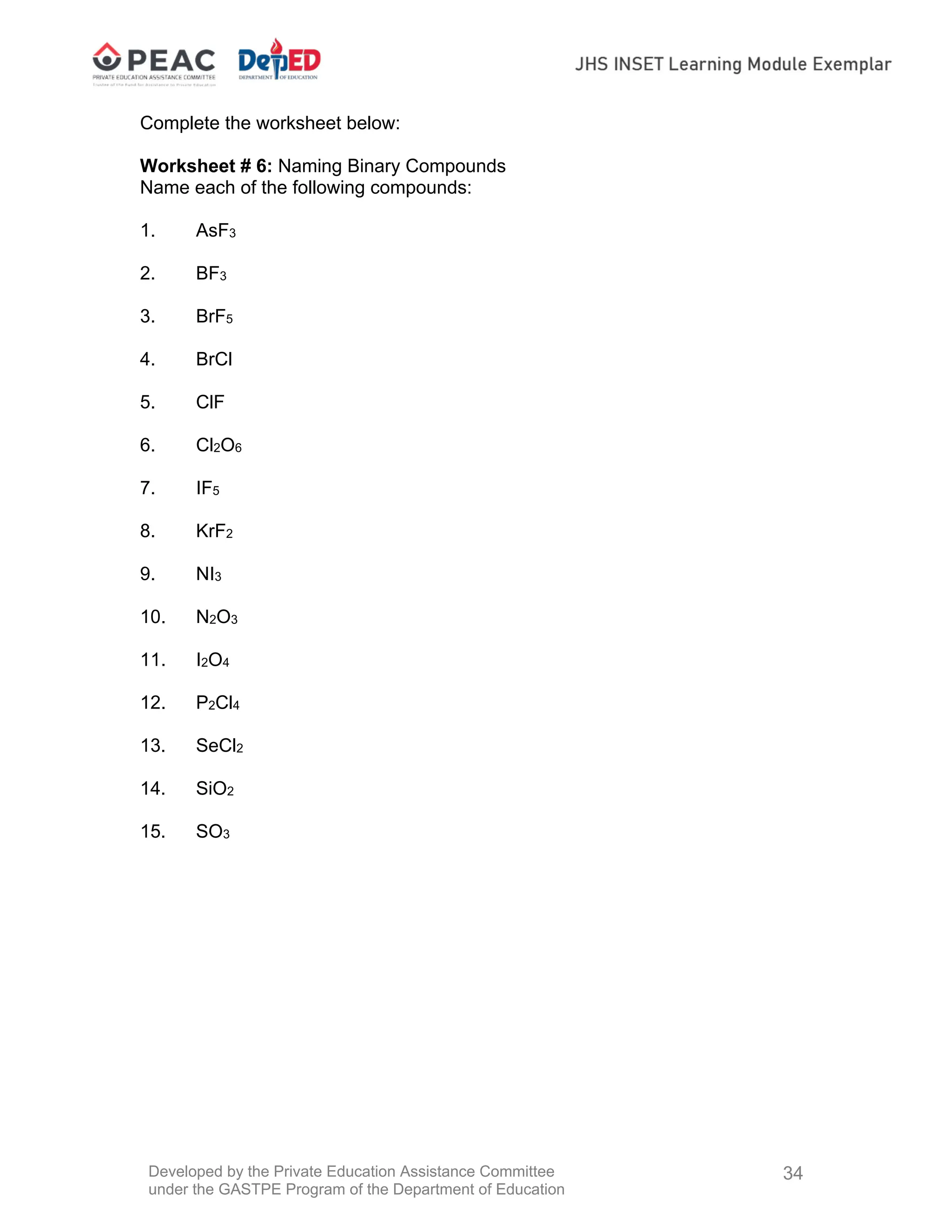 Developed by the Private Education Assistance Committee
under the GASTPE Program of the Department of Education
34
Complete the worksheet below:
Worksheet # 6: Naming Binary Compounds
Name each of the following compounds:
1. AsF3
2. BF3
3. BrF5
4. BrCl
5. ClF
6. Cl2O6
7. IF5
8. KrF2
9. NI3
10. N2O3
11. I2O4
12. P2Cl4
13. SeCl2
14. SiO2
15. SO3
 