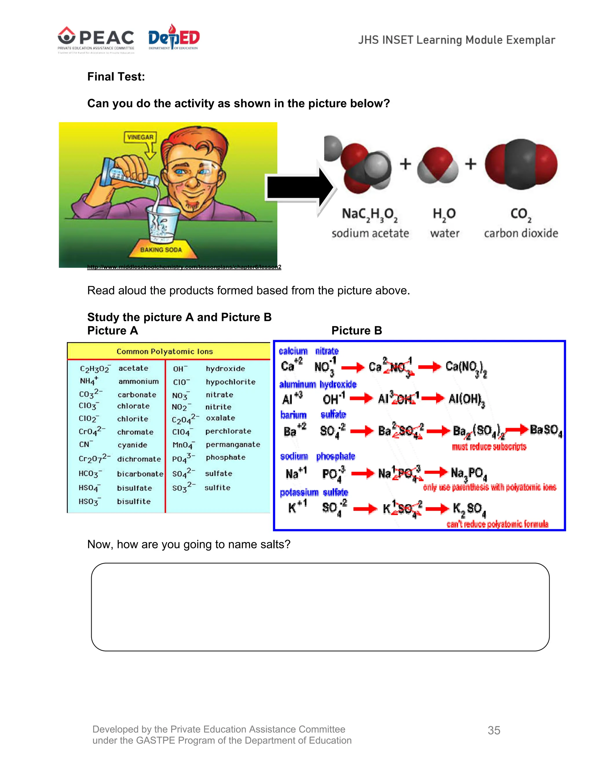 Developed by the Private Education Assistance Committee
under the GASTPE Program of the Department of Education
35
Final Test:
Can you do the activity as shown in the picture below?
http://www.middleschoolchemistry.com/lessonplans/chapter6/lesson2
Read aloud the products formed based from the picture above.
Study the picture A and Picture B
Picture A Picture B
Now, how are you going to name salts?
 