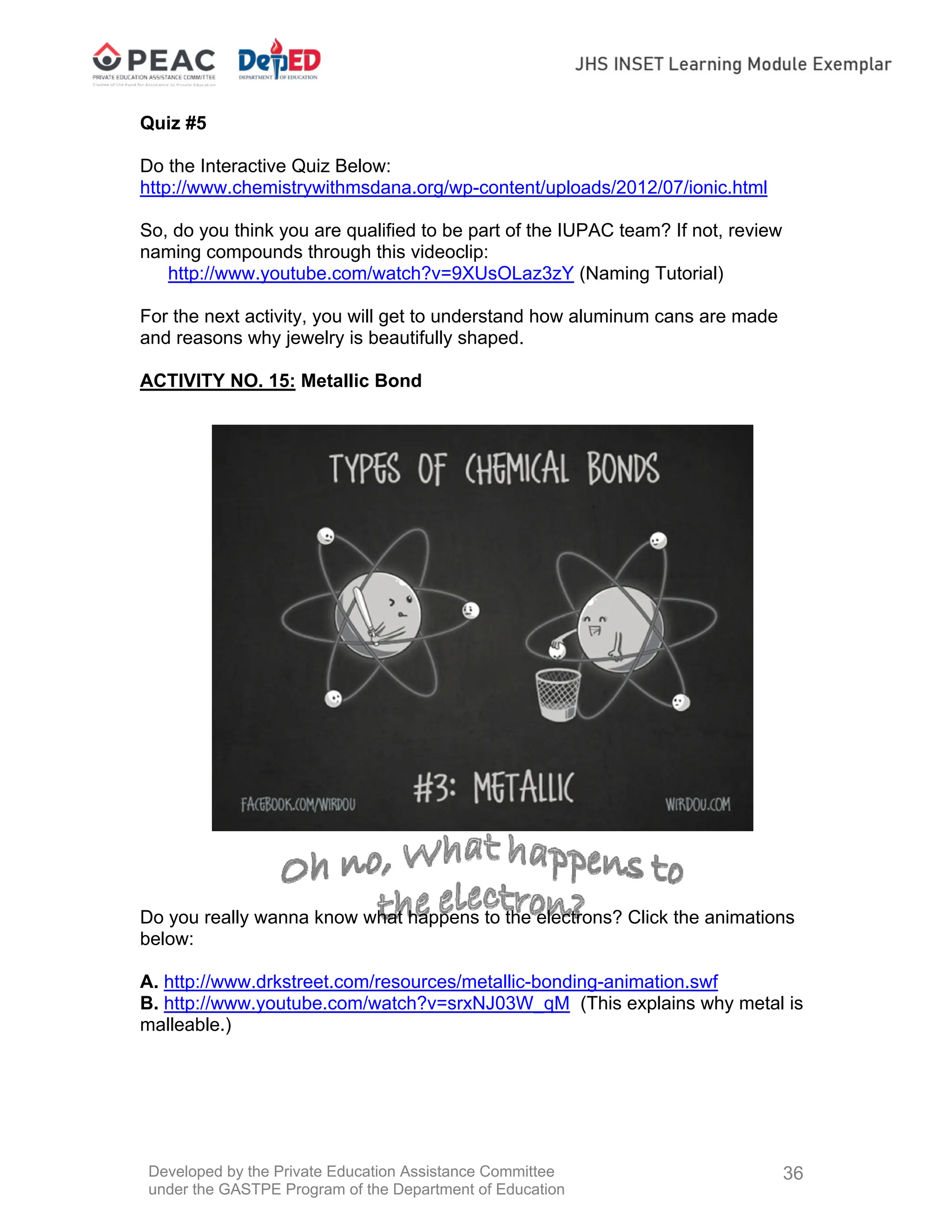 Developed by the Private Education Assistance Committee
under the GASTPE Program of the Department of Education
36
Quiz #5
Do the Interactive Quiz Below:
http://www.chemistrywithmsdana.org/wp-content/uploads/2012/07/ionic.html
So, do you think you are qualified to be part of the IUPAC team? If not, review
naming compounds through this videoclip:
http://www.youtube.com/watch?v=9XUsOLaz3zY (Naming Tutorial)
For the next activity, you will get to understand how aluminum cans are made
and reasons why jewelry is beautifully shaped.
ACTIVITY NO. 15: Metallic Bond
Do you really wanna know what happens to the electrons? Click the animations
below:
A. http://www.drkstreet.com/resources/metallic-bonding-animation.swf
B. http://www.youtube.com/watch?v=srxNJ03W_qM (This explains why metal is
malleable.)
 