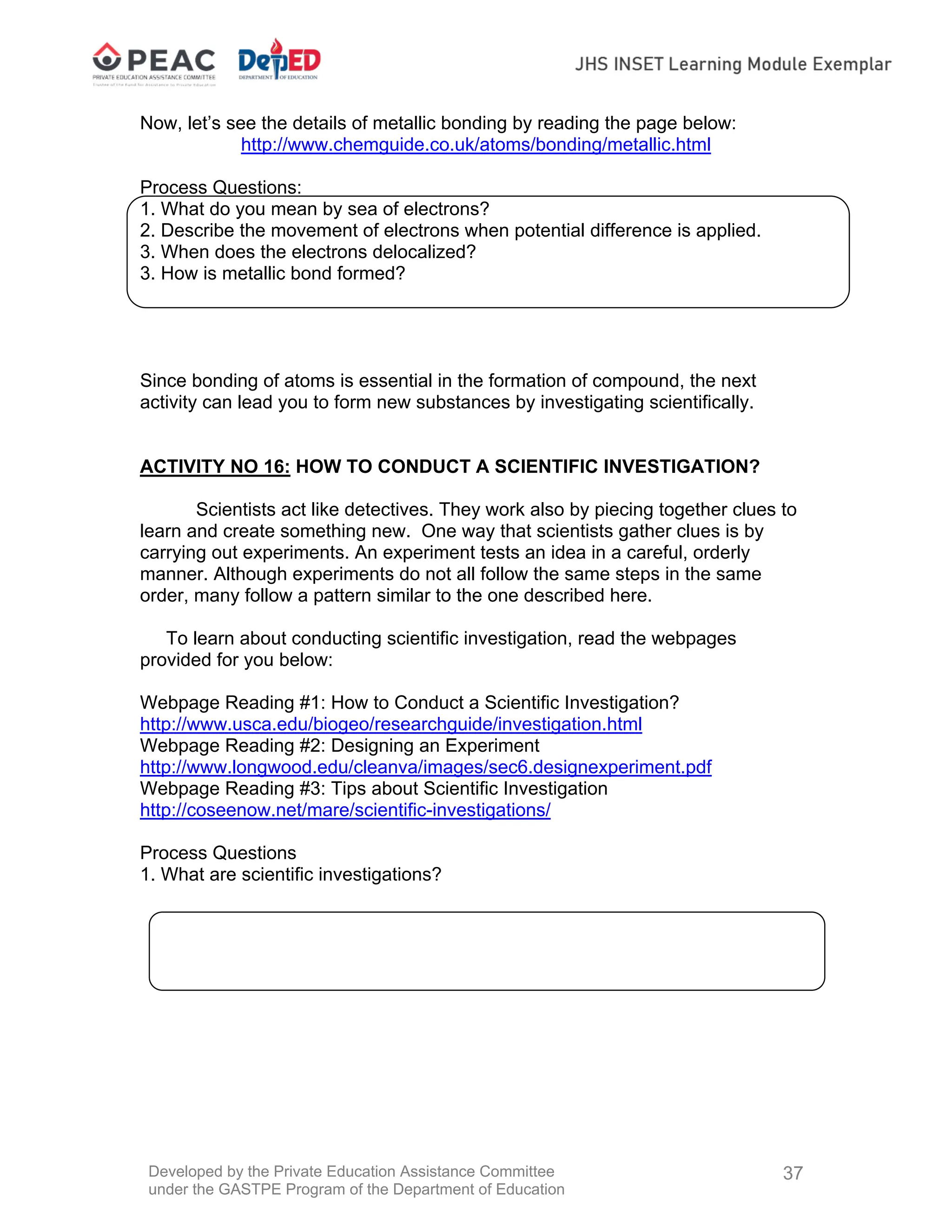 Developed by the Private Education Assistance Committee
under the GASTPE Program of the Department of Education
37
Now, let’s see the details of metallic bonding by reading the page below:
http://www.chemguide.co.uk/atoms/bonding/metallic.html
Process Questions:
1. What do you mean by sea of electrons?
2. Describe the movement of electrons when potential difference is applied.
3. When does the electrons delocalized?
3. How is metallic bond formed?
Since bonding of atoms is essential in the formation of compound, the next
activity can lead you to form new substances by investigating scientifically.
ACTIVITY NO 16: HOW TO CONDUCT A SCIENTIFIC INVESTIGATION?
Scientists act like detectives. They work also by piecing together clues to
learn and create something new. One way that scientists gather clues is by
carrying out experiments. An experiment tests an idea in a careful, orderly
manner. Although experiments do not all follow the same steps in the same
order, many follow a pattern similar to the one described here.
To learn about conducting scientific investigation, read the webpages
provided for you below:
Webpage Reading #1: How to Conduct a Scientific Investigation?
http://www.usca.edu/biogeo/researchguide/investigation.html
Webpage Reading #2: Designing an Experiment
http://www.longwood.edu/cleanva/images/sec6.designexperiment.pdf
Webpage Reading #3: Tips about Scientific Investigation
http://coseenow.net/mare/scientific-investigations/
Process Questions
1. What are scientific investigations?
 
