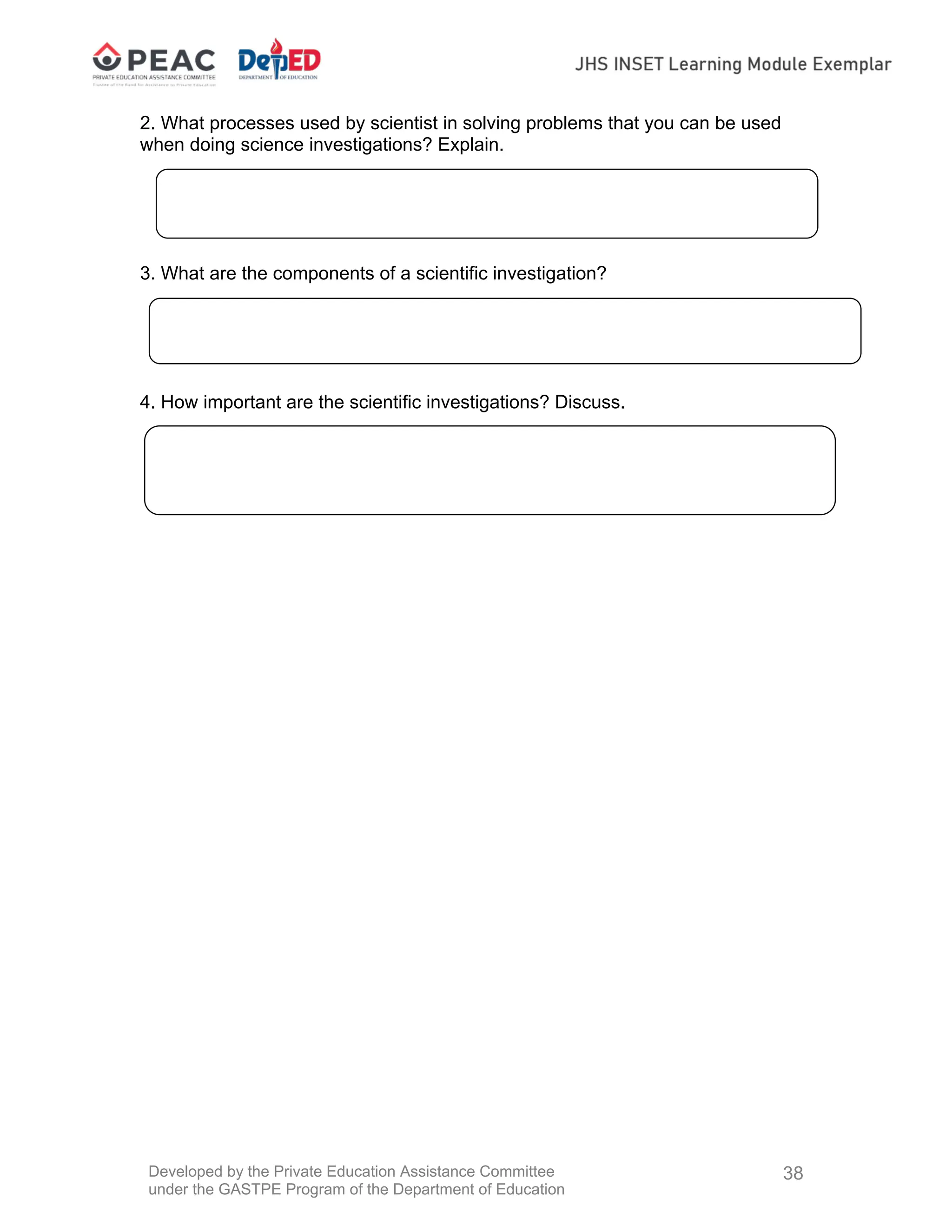 Developed by the Private Education Assistance Committee
under the GASTPE Program of the Department of Education
38
2. What processes used by scientist in solving problems that you can be used
when doing science investigations? Explain.
3. What are the components of a scientific investigation?
4. How important are the scientific investigations? Discuss.
 