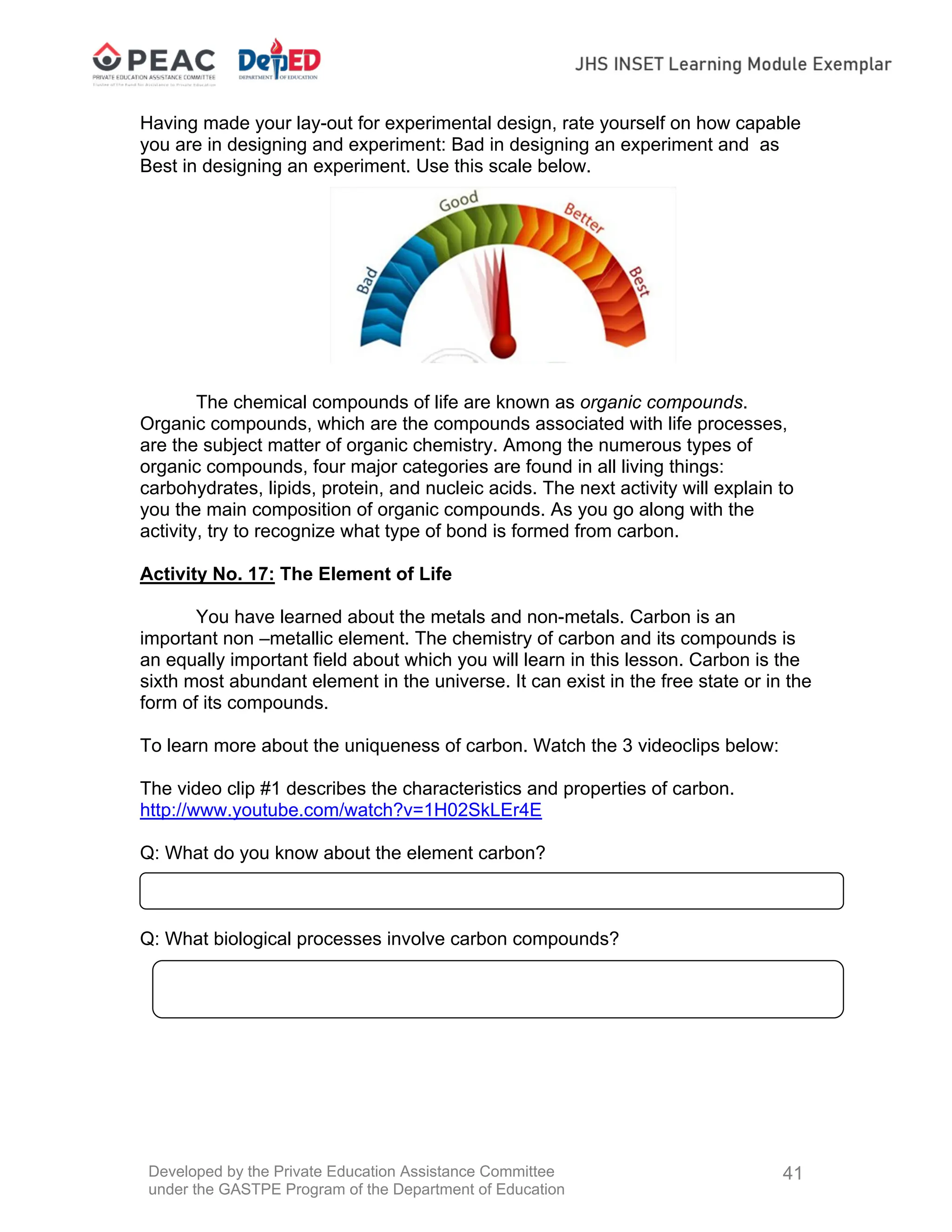 Developed by the Private Education Assistance Committee
under the GASTPE Program of the Department of Education
41
Having made your lay-out for experimental design, rate yourself on how capable
you are in designing and experiment: Bad in designing an experiment and as
Best in designing an experiment. Use this scale below.
The chemical compounds of life are known as organic compounds.
Organic compounds, which are the compounds associated with life processes,
are the subject matter of organic chemistry. Among the numerous types of
organic compounds, four major categories are found in all living things:
carbohydrates, lipids, protein, and nucleic acids. The next activity will explain to
you the main composition of organic compounds. As you go along with the
activity, try to recognize what type of bond is formed from carbon.
Activity No. 17: The Element of Life
You have learned about the metals and non-metals. Carbon is an
important non –metallic element. The chemistry of carbon and its compounds is
an equally important field about which you will learn in this lesson. Carbon is the
sixth most abundant element in the universe. It can exist in the free state or in the
form of its compounds.
To learn more about the uniqueness of carbon. Watch the 3 videoclips below:
The video clip #1 describes the characteristics and properties of carbon.
http://www.youtube.com/watch?v=1H02SkLEr4E
Q: What do you know about the element carbon?
Q: What biological processes involve carbon compounds?
 