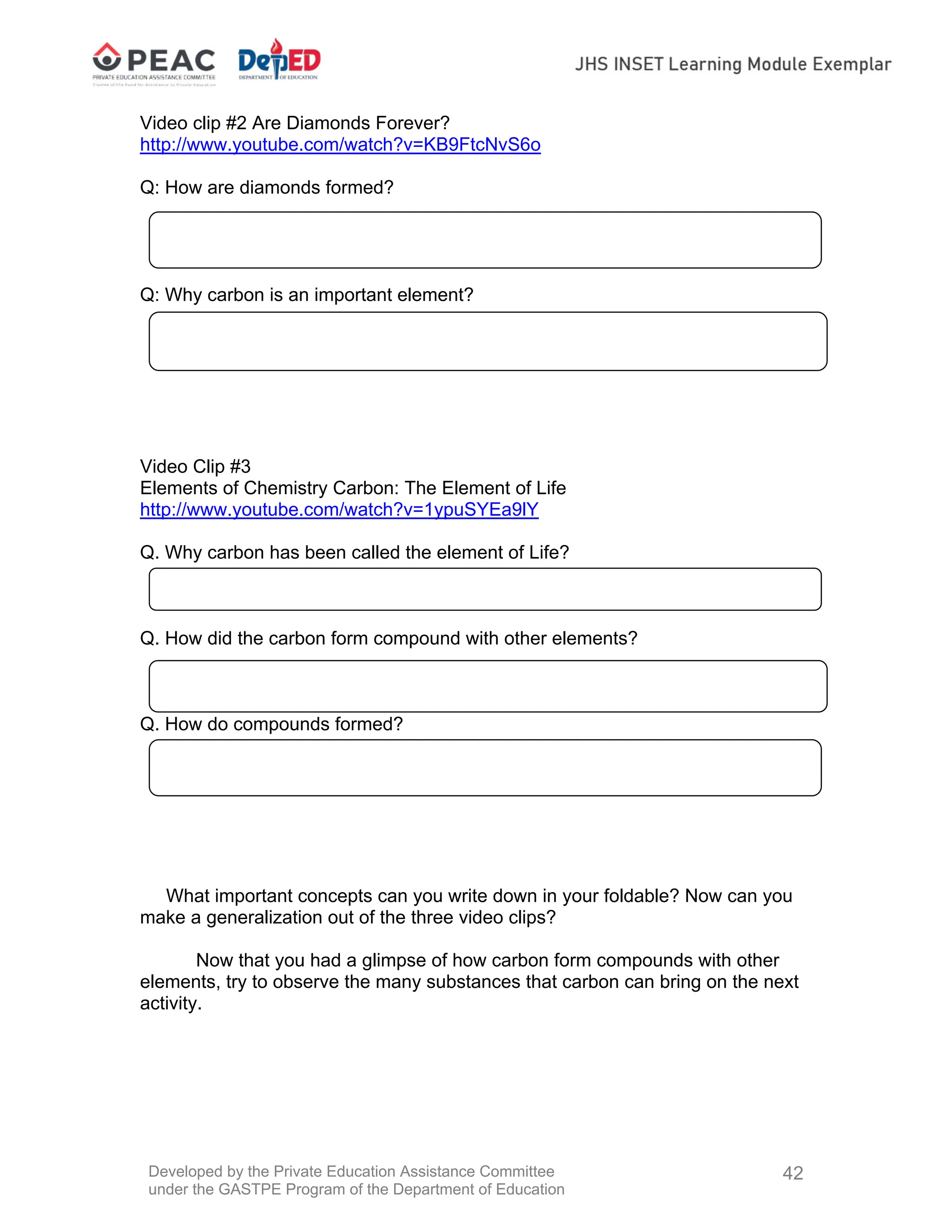 Developed by the Private Education Assistance Committee
under the GASTPE Program of the Department of Education
42
Video clip #2 Are Diamonds Forever?
http://www.youtube.com/watch?v=KB9FtcNvS6o
Q: How are diamonds formed?
Q: Why carbon is an important element?
Video Clip #3
Elements of Chemistry Carbon: The Element of Life
http://www.youtube.com/watch?v=1ypuSYEa9lY
Q. Why carbon has been called the element of Life?
Q. How did the carbon form compound with other elements?
Q. How do compounds formed?
What important concepts can you write down in your foldable? Now can you
make a generalization out of the three video clips?
Now that you had a glimpse of how carbon form compounds with other
elements, try to observe the many substances that carbon can bring on the next
activity.
 