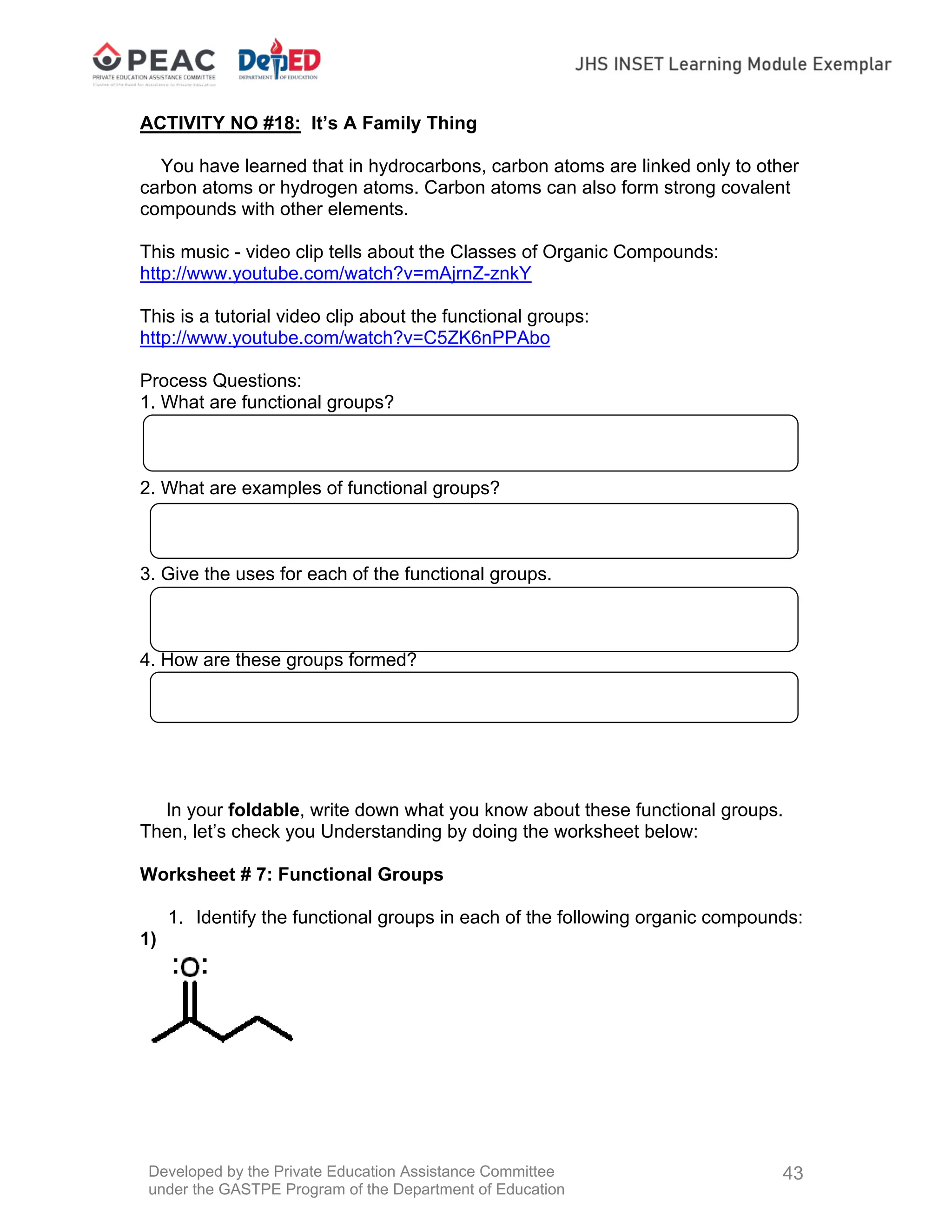 Developed by the Private Education Assistance Committee
under the GASTPE Program of the Department of Education
43
ACTIVITY NO #18: It’s A Family Thing
You have learned that in hydrocarbons, carbon atoms are linked only to other
carbon atoms or hydrogen atoms. Carbon atoms can also form strong covalent
compounds with other elements.
This music - video clip tells about the Classes of Organic Compounds:
http://www.youtube.com/watch?v=mAjrnZ-znkY
This is a tutorial video clip about the functional groups:
http://www.youtube.com/watch?v=C5ZK6nPPAbo
Process Questions:
1. What are functional groups?
2. What are examples of functional groups?
3. Give the uses for each of the functional groups.
4. How are these groups formed?
In your foldable, write down what you know about these functional groups.
Then, let’s check you Understanding by doing the worksheet below:
Worksheet # 7: Functional Groups
1. Identify the functional groups in each of the following organic compounds:
1)
 