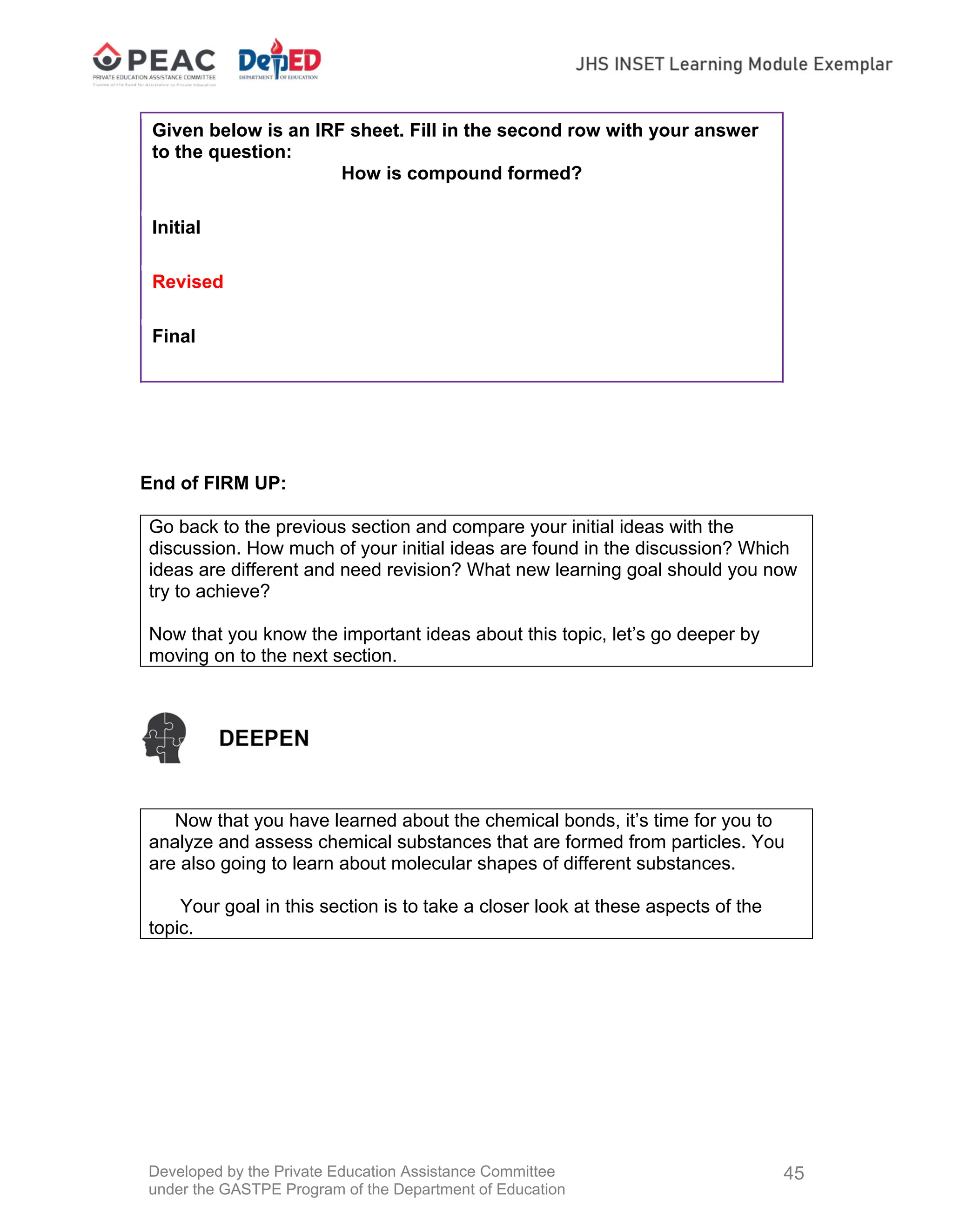 Developed by the Private Education Assistance Committee
under the GASTPE Program of the Department of Education
45
Given below is an IRF sheet. Fill in the second row with your answer
to the question:
How is compound formed?
Initial
Revised
Final
End of FIRM UP:
Go back to the previous section and compare your initial ideas with the
discussion. How much of your initial ideas are found in the discussion? Which
ideas are different and need revision? What new learning goal should you now
try to achieve?
Now that you know the important ideas about this topic, let’s go deeper by
moving on to the next section.
Now that you have learned about the chemical bonds, it’s time for you to
analyze and assess chemical substances that are formed from particles. You
are also going to learn about molecular shapes of different substances.
Your goal in this section is to take a closer look at these aspects of the
topic.
 