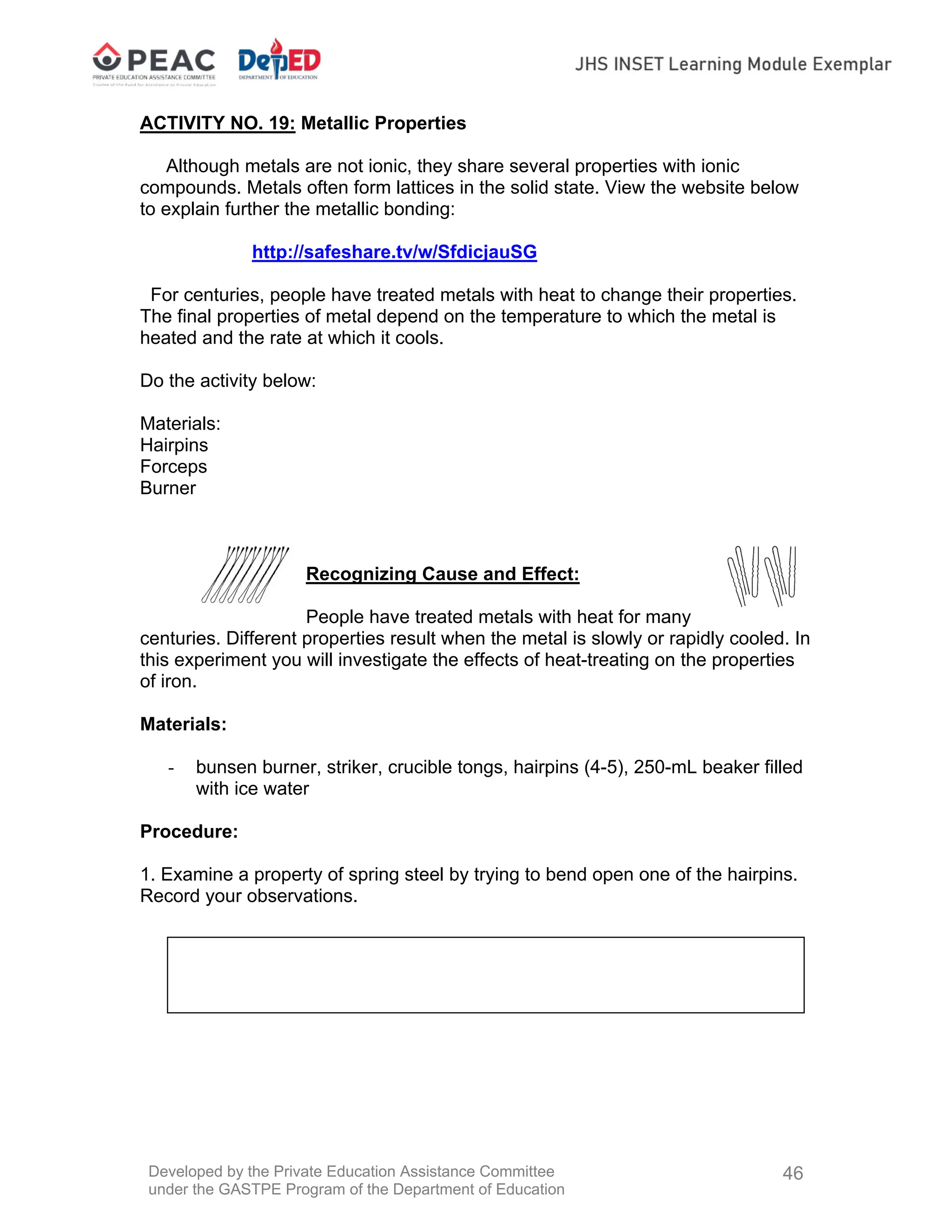 Developed by the Private Education Assistance Committee
under the GASTPE Program of the Department of Education
46
ACTIVITY NO. 19: Metallic Properties
Although metals are not ionic, they share several properties with ionic
compounds. Metals often form lattices in the solid state. View the website below
to explain further the metallic bonding:
http://safeshare.tv/w/SfdicjauSG
For centuries, people have treated metals with heat to change their properties.
The final properties of metal depend on the temperature to which the metal is
heated and the rate at which it cools.
Do the activity below:
Materials:
Hairpins
Forceps
Burner
Recognizing Cause and Effect:
People have treated metals with heat for many
centuries. Different properties result when the metal is slowly or rapidly cooled. In
this experiment you will investigate the effects of heat-treating on the properties
of iron.
Materials:
- bunsen burner, striker, crucible tongs, hairpins (4-5), 250-mL beaker filled
with ice water
Procedure:
1. Examine a property of spring steel by trying to bend open one of the hairpins.
Record your observations.
 