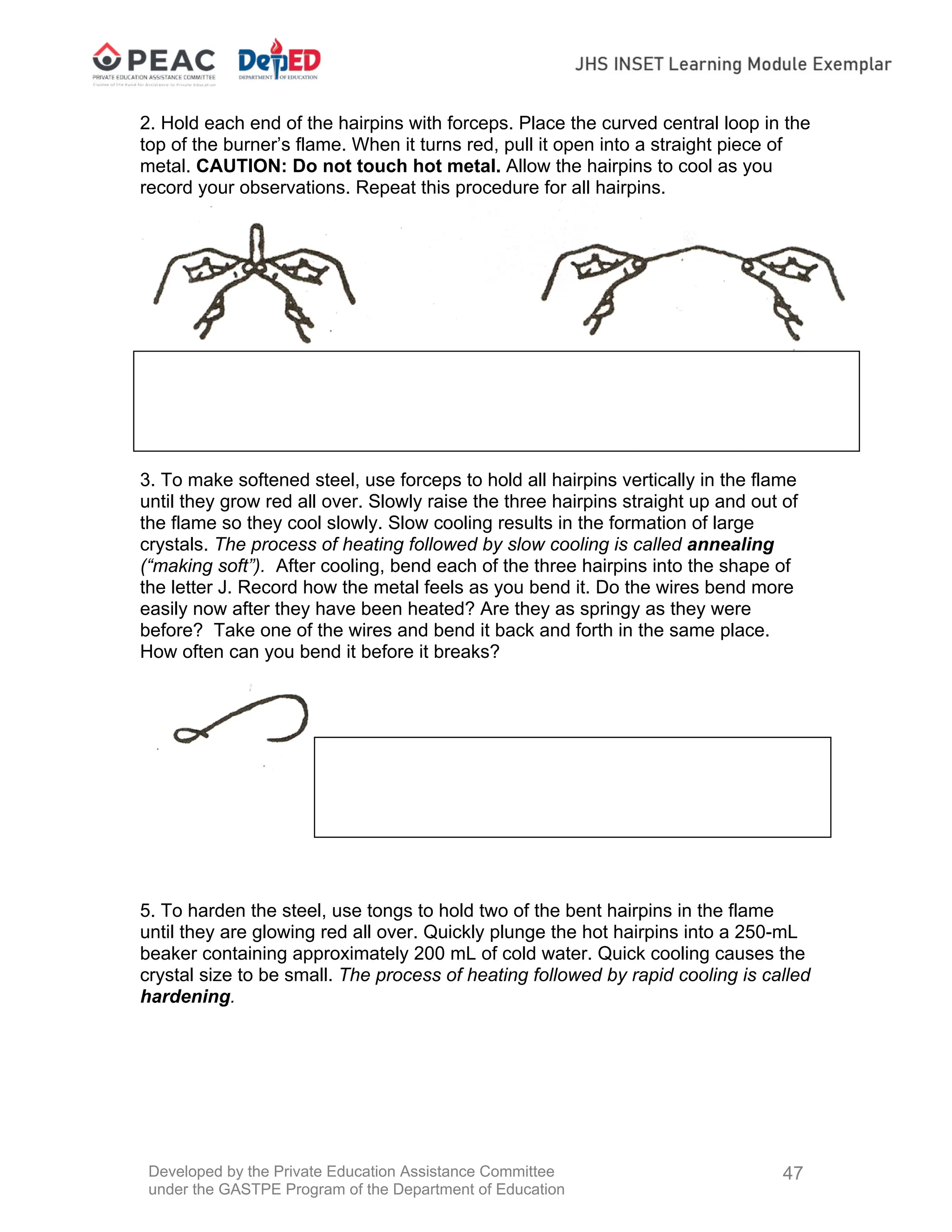Developed by the Private Education Assistance Committee
under the GASTPE Program of the Department of Education
47
2. Hold each end of the hairpins with forceps. Place the curved central loop in the
top of the burner’s flame. When it turns red, pull it open into a straight piece of
metal. CAUTION: Do not touch hot metal. Allow the hairpins to cool as you
record your observations. Repeat this procedure for all hairpins.
3. To make softened steel, use forceps to hold all hairpins vertically in the flame
until they grow red all over. Slowly raise the three hairpins straight up and out of
the flame so they cool slowly. Slow cooling results in the formation of large
crystals. The process of heating followed by slow cooling is called annealing
(“making soft”). After cooling, bend each of the three hairpins into the shape of
the letter J. Record how the metal feels as you bend it. Do the wires bend more
easily now after they have been heated? Are they as springy as they were
before? Take one of the wires and bend it back and forth in the same place.
How often can you bend it before it breaks?
5. To harden the steel, use tongs to hold two of the bent hairpins in the flame
until they are glowing red all over. Quickly plunge the hot hairpins into a 250-mL
beaker containing approximately 200 mL of cold water. Quick cooling causes the
crystal size to be small. The process of heating followed by rapid cooling is called
hardening.
 