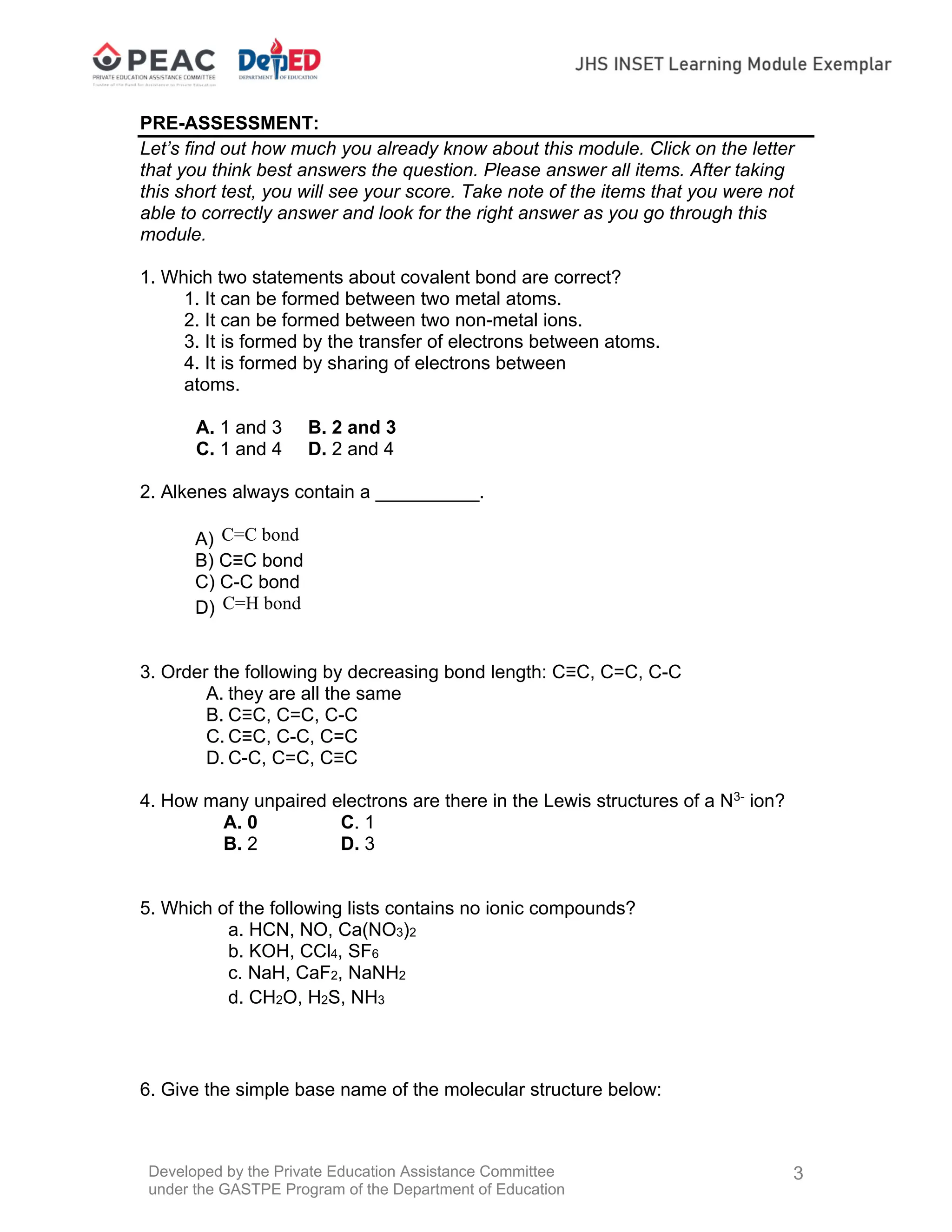 Developed by the Private Education Assistance Committee
under the GASTPE Program of the Department of Education
3
PRE-ASSESSMENT:
Let’s find out how much you already know about this module. Click on the letter
that you think best answers the question. Please answer all items. After taking
this short test, you will see your score. Take note of the items that you were not
able to correctly answer and look for the right answer as you go through this
module.
1. Which two statements about covalent bond are correct?
1. It can be formed between two metal atoms.
2. It can be formed between two non-metal ions.
3. It is formed by the transfer of electrons between atoms.
4. It is formed by sharing of electrons between
atoms.
A. 1 and 3 B. 2 and 3
C. 1 and 4 D. 2 and 4
2. Alkenes always contain a __________.
A) C=C bond
B) C≡C bond
C) C-C bond
D) C=H bond
3. Order the following by decreasing bond length: C≡C, C=C, C-C
A. they are all the same
B. C≡C, C=C, C-C
C. C≡C, C-C, C=C
D. C-C, C=C, C≡C
4. How many unpaired electrons are there in the Lewis structures of a N3-
ion?
A. 0 C. 1
B. 2 D. 3
5. Which of the following lists contains no ionic compounds?
a. HCN, NO, Ca(NO3)2
b. KOH, CCl4, SF6
c. NaH, CaF2, NaNH2
d. CH2O, H2S, NH3
6. Give the simple base name of the molecular structure below:
 