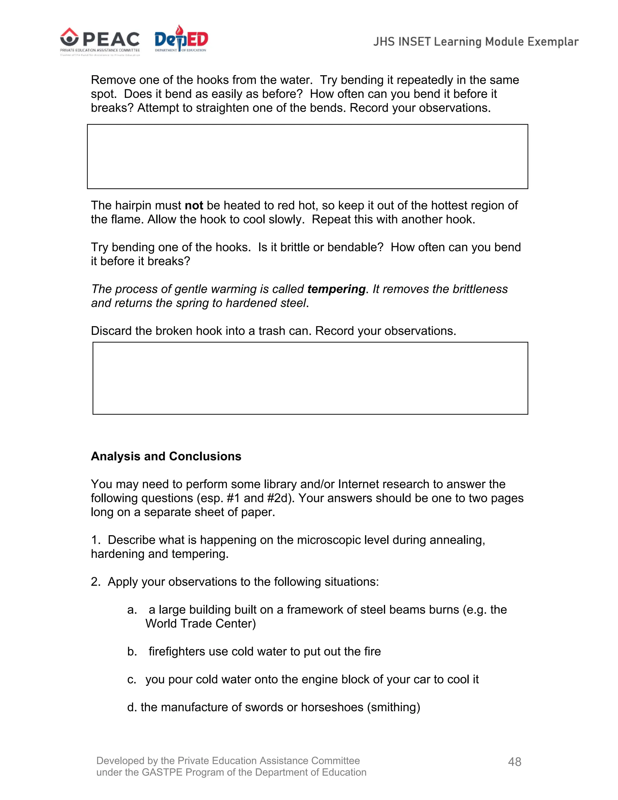 Developed by the Private Education Assistance Committee
under the GASTPE Program of the Department of Education
48
Remove one of the hooks from the water. Try bending it repeatedly in the same
spot. Does it bend as easily as before? How often can you bend it before it
breaks? Attempt to straighten one of the bends. Record your observations.
7. Carefully grasp one of the other hooks with crucible tongs and slowly lower it
into the Bunsen burner flame until an iridescent blue coating forms on the hook.
The hairpin must not be heated to red hot, so keep it out of the hottest region of
the flame. Allow the hook to cool slowly. Repeat this with another hook.
Try bending one of the hooks. Is it brittle or bendable? How often can you bend
it before it breaks?
The process of gentle warming is called tempering. It removes the brittleness
and returns the spring to hardened steel.
Discard the broken hook into a trash can. Record your observations.
Analysis and Conclusions
You may need to perform some library and/or Internet research to answer the
following questions (esp. #1 and #2d). Your answers should be one to two pages
long on a separate sheet of paper.
1. Describe what is happening on the microscopic level during annealing,
hardening and tempering.
2. Apply your observations to the following situations:
a. a large building built on a framework of steel beams burns (e.g. the
World Trade Center)
b. firefighters use cold water to put out the fire
c. you pour cold water onto the engine block of your car to cool it
d. the manufacture of swords or horseshoes (smithing)
 