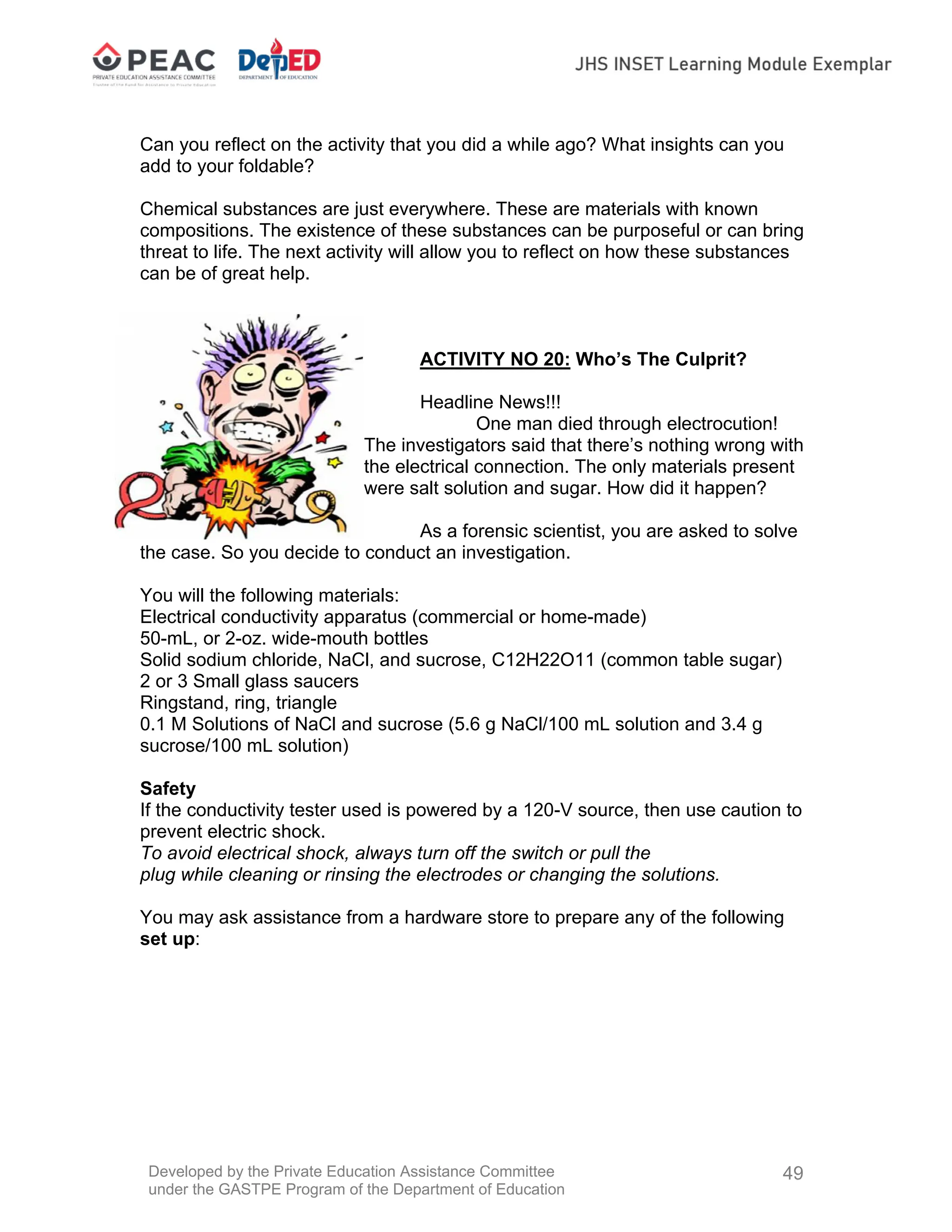 Developed by the Private Education Assistance Committee
under the GASTPE Program of the Department of Education
49
Can you reflect on the activity that you did a while ago? What insights can you
add to your foldable?
Chemical substances are just everywhere. These are materials with known
compositions. The existence of these substances can be purposeful or can bring
threat to life. The next activity will allow you to reflect on how these substances
can be of great help.
ACTIVITY NO 20: Who’s The Culprit?
Headline News!!!
One man died through electrocution!
The investigators said that there’s nothing wrong with
the electrical connection. The only materials present
were salt solution and sugar. How did it happen?
As a forensic scientist, you are asked to solve
the case. So you decide to conduct an investigation.
You will the following materials:
Electrical conductivity apparatus (commercial or home-made)
50-mL, or 2-oz. wide-mouth bottles
Solid sodium chloride, NaCl, and sucrose, C12H22O11 (common table sugar)
2 or 3 Small glass saucers
Ringstand, ring, triangle
0.1 M Solutions of NaCl and sucrose (5.6 g NaCl/100 mL solution and 3.4 g
sucrose/100 mL solution)
Safety
If the conductivity tester used is powered by a 120-V source, then use caution to
prevent electric shock.
To avoid electrical shock, always turn off the switch or pull the
plug while cleaning or rinsing the electrodes or changing the solutions.
You may ask assistance from a hardware store to prepare any of the following
set up:
 