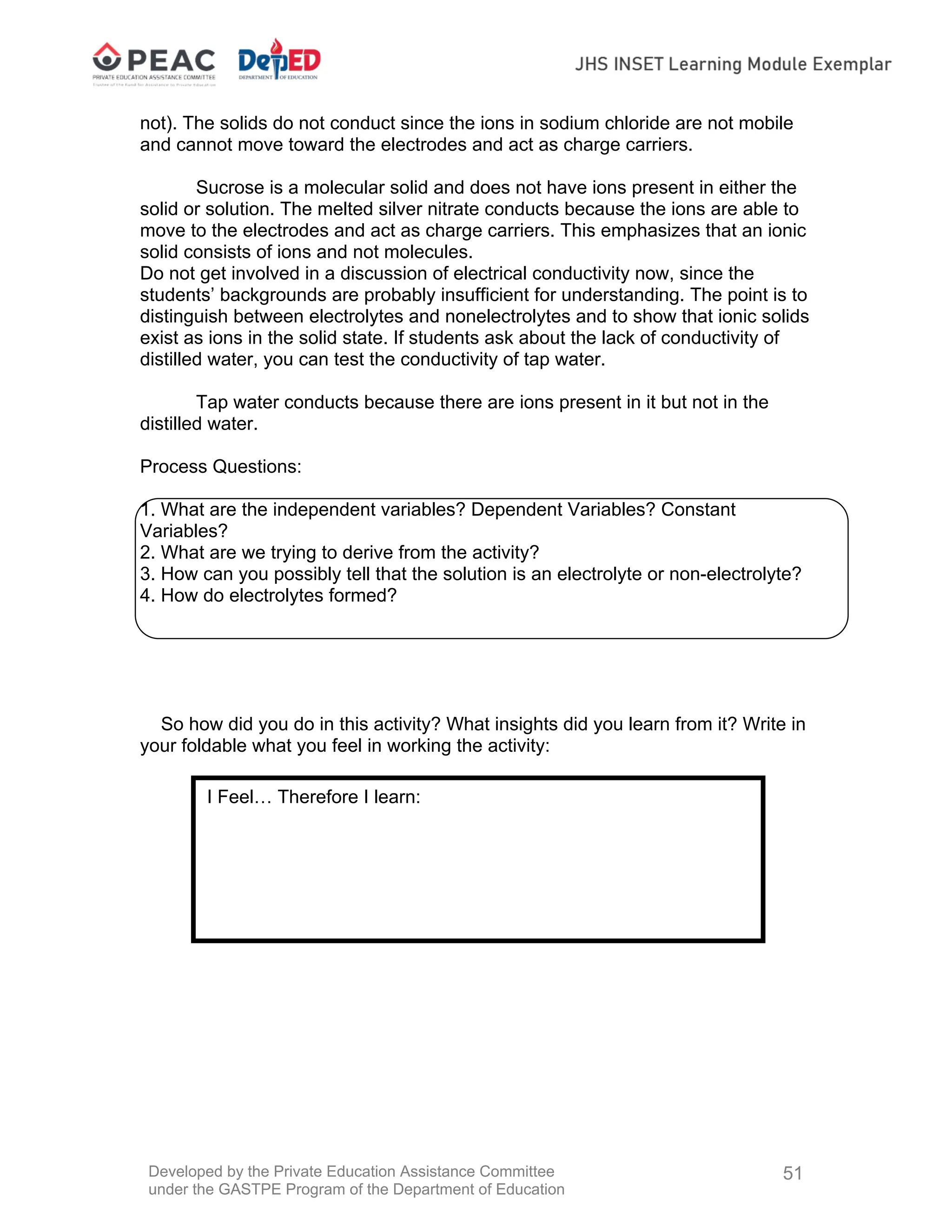 Developed by the Private Education Assistance Committee
under the GASTPE Program of the Department of Education
51
not). The solids do not conduct since the ions in sodium chloride are not mobile
and cannot move toward the electrodes and act as charge carriers.
Sucrose is a molecular solid and does not have ions present in either the
solid or solution. The melted silver nitrate conducts because the ions are able to
move to the electrodes and act as charge carriers. This emphasizes that an ionic
solid consists of ions and not molecules.
Do not get involved in a discussion of electrical conductivity now, since the
students’ backgrounds are probably insufficient for understanding. The point is to
distinguish between electrolytes and nonelectrolytes and to show that ionic solids
exist as ions in the solid state. If students ask about the lack of conductivity of
distilled water, you can test the conductivity of tap water.
Tap water conducts because there are ions present in it but not in the
distilled water.
Process Questions:
1. What are the independent variables? Dependent Variables? Constant
Variables?
2. What are we trying to derive from the activity?
3. How can you possibly tell that the solution is an electrolyte or non-electrolyte?
4. How do electrolytes formed?
So how did you do in this activity? What insights did you learn from it? Write in
your foldable what you feel in working the activity:
I Feel… Therefore I learn:
 