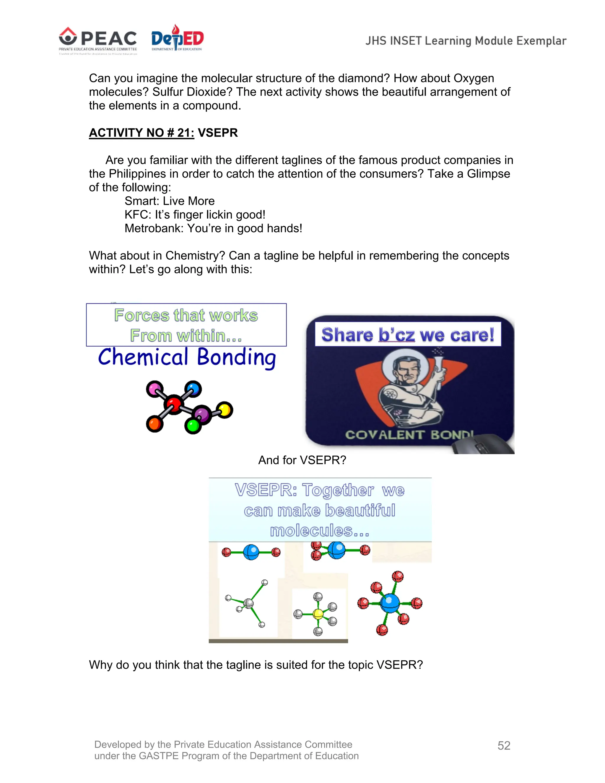 Developed by the Private Education Assistance Committee
under the GASTPE Program of the Department of Education
52
Can you imagine the molecular structure of the diamond? How about Oxygen
molecules? Sulfur Dioxide? The next activity shows the beautiful arrangement of
the elements in a compound.
ACTIVITY NO # 21: VSEPR
Are you familiar with the different taglines of the famous product companies in
the Philippines in order to catch the attention of the consumers? Take a Glimpse
of the following:
Smart: Live More
KFC: It’s finger lickin good!
Metrobank: You’re in good hands!
What about in Chemistry? Can a tagline be helpful in remembering the concepts
within? Let’s go along with this:
And for VSEPR?
Why do you think that the tagline is suited for the topic VSEPR?
 