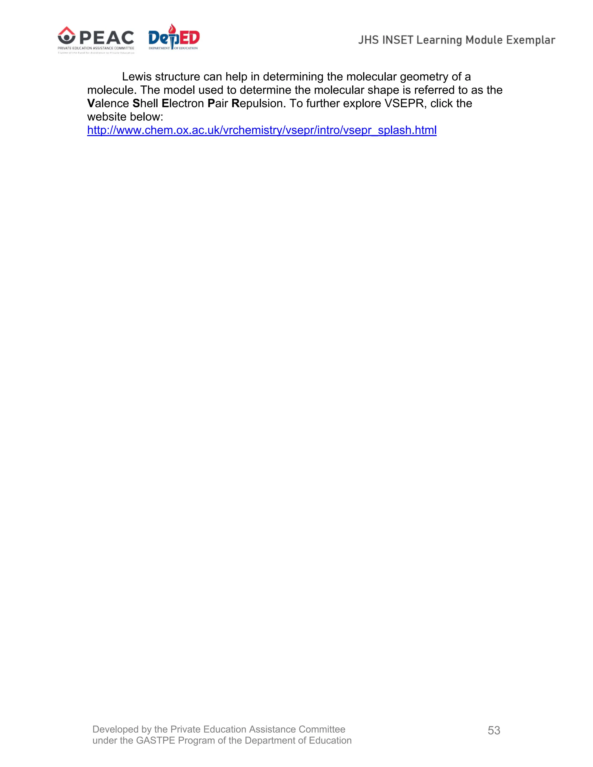 Developed by the Private Education Assistance Committee
under the GASTPE Program of the Department of Education
53
Lewis structure can help in determining the molecular geometry of a
molecule. The model used to determine the molecular shape is referred to as the
Valence Shell Electron Pair Repulsion. To further explore VSEPR, click the
website below:
http://www.chem.ox.ac.uk/vrchemistry/vsepr/intro/vsepr_splash.html
 