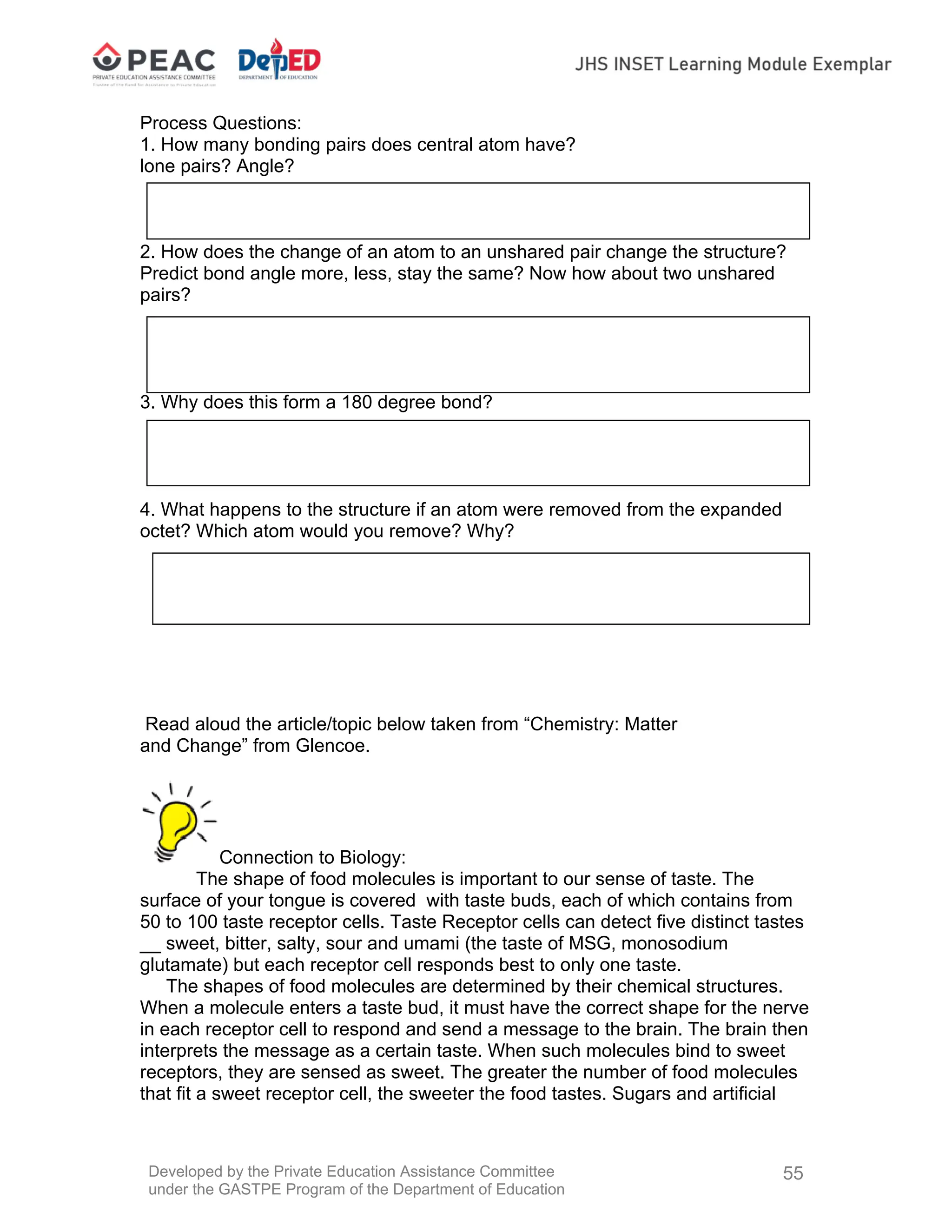 Developed by the Private Education Assistance Committee
under the GASTPE Program of the Department of Education
55
Process Questions:
1. How many bonding pairs does central atom have?
lone pairs? Angle?
2. How does the change of an atom to an unshared pair change the structure?
Predict bond angle more, less, stay the same? Now how about two unshared
pairs?
3. Why does this form a 180 degree bond?
4. What happens to the structure if an atom were removed from the expanded
octet? Which atom would you remove? Why?
Read aloud the article/topic below taken from “Chemistry: Matter
and Change” from Glencoe.
Connection to Biology:
The shape of food molecules is important to our sense of taste. The
surface of your tongue is covered with taste buds, each of which contains from
50 to 100 taste receptor cells. Taste Receptor cells can detect five distinct tastes
__ sweet, bitter, salty, sour and umami (the taste of MSG, monosodium
glutamate) but each receptor cell responds best to only one taste.
The shapes of food molecules are determined by their chemical structures.
When a molecule enters a taste bud, it must have the correct shape for the nerve
in each receptor cell to respond and send a message to the brain. The brain then
interprets the message as a certain taste. When such molecules bind to sweet
receptors, they are sensed as sweet. The greater the number of food molecules
that fit a sweet receptor cell, the sweeter the food tastes. Sugars and artificial
 