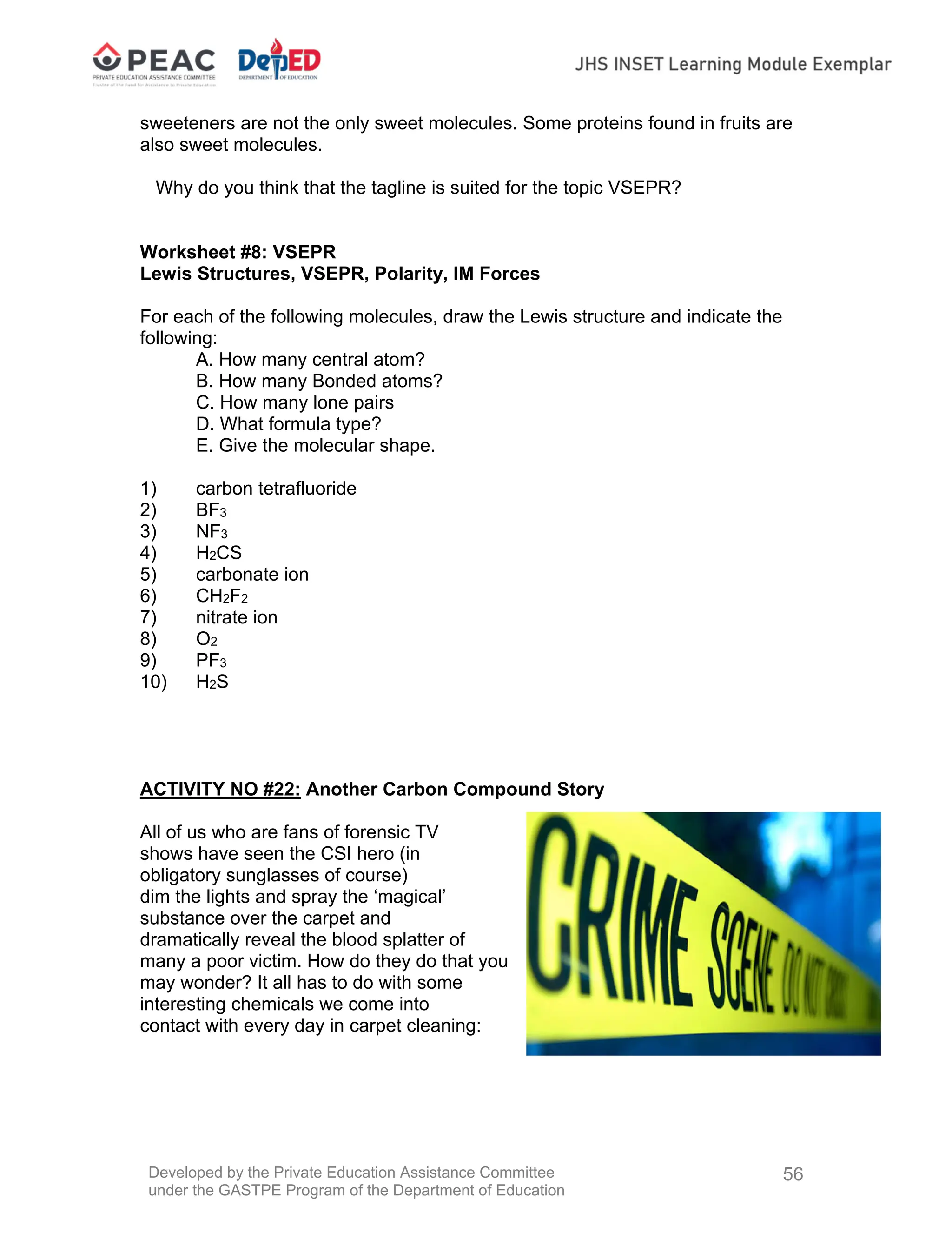 Developed by the Private Education Assistance Committee
under the GASTPE Program of the Department of Education
56
sweeteners are not the only sweet molecules. Some proteins found in fruits are
also sweet molecules.
Why do you think that the tagline is suited for the topic VSEPR?
Worksheet #8: VSEPR
Lewis Structures, VSEPR, Polarity, IM Forces
For each of the following molecules, draw the Lewis structure and indicate the
following:
A. How many central atom?
B. How many Bonded atoms?
C. How many lone pairs
D. What formula type?
E. Give the molecular shape.
1) carbon tetrafluoride
2) BF3
3) NF3
4) H2CS
5) carbonate ion
6) CH2F2
7) nitrate ion
8) O2
9) PF3
10) H2S
ACTIVITY NO #22: Another Carbon Compound Story
All of us who are fans of forensic TV
shows have seen the CSI hero (in
obligatory sunglasses of course)
dim the lights and spray the ‘magical’
substance over the carpet and
dramatically reveal the blood splatter of
many a poor victim. How do they do that you
may wonder? It all has to do with some
interesting chemicals we come into
contact with every day in carpet cleaning:
 