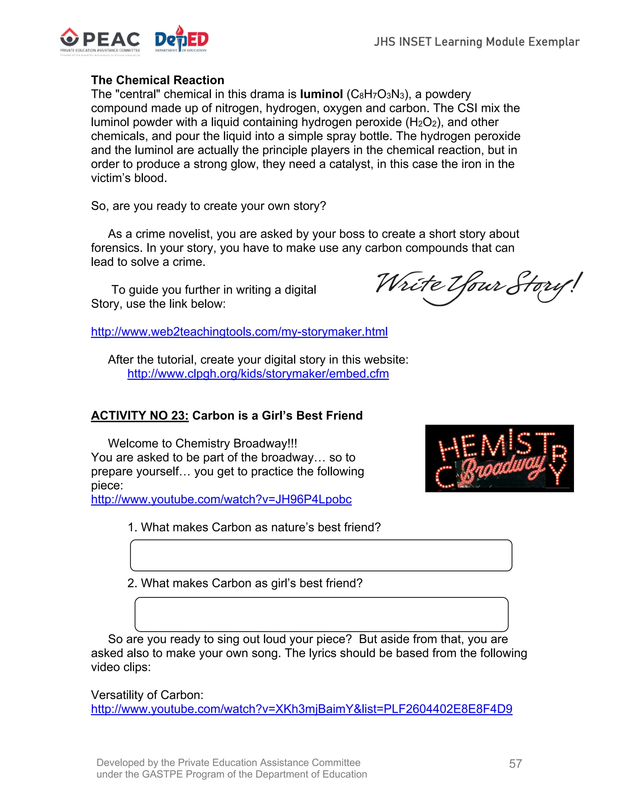 Developed by the Private Education Assistance Committee
under the GASTPE Program of the Department of Education
57
The Chemical Reaction
The "central" chemical in this drama is luminol (C8H7O3N3), a powdery
compound made up of nitrogen, hydrogen, oxygen and carbon. The CSI mix the
luminol powder with a liquid containing hydrogen peroxide (H2O2), and other
chemicals, and pour the liquid into a simple spray bottle. The hydrogen peroxide
and the luminol are actually the principle players in the chemical reaction, but in
order to produce a strong glow, they need a catalyst, in this case the iron in the
victim’s blood.
So, are you ready to create your own story?
As a crime novelist, you are asked by your boss to create a short story about
forensics. In your story, you have to make use any carbon compounds that can
lead to solve a crime.
To guide you further in writing a digital
Story, use the link below:
http://www.web2teachingtools.com/my-storymaker.html
After the tutorial, create your digital story in this website:
http://www.clpgh.org/kids/storymaker/embed.cfm
ACTIVITY NO 23: Carbon is a Girl’s Best Friend
Welcome to Chemistry Broadway!!!
You are asked to be part of the broadway… so to
prepare yourself… you get to practice the following
piece:
http://www.youtube.com/watch?v=JH96P4Lpobc
1. What makes Carbon as nature’s best friend?
2. What makes Carbon as girl’s best friend?
So are you ready to sing out loud your piece? But aside from that, you are
asked also to make your own song. The lyrics should be based from the following
video clips:
Versatility of Carbon:
http://www.youtube.com/watch?v=XKh3mjBaimY&list=PLF2604402E8E8F4D9
 